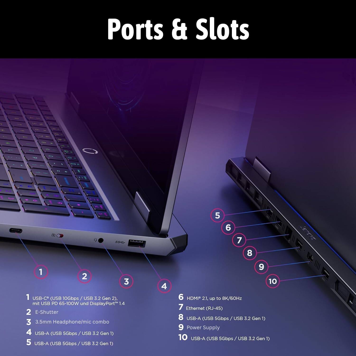 Ports & Slots

1. USB-C (USB 10Gbps / USB 3.2 Gen 2), mit USB PD 65-100W und DisplayPort 1.4
2. E-Shutter
3. 3.5mm Headphone/mic combo
4. USB-A (USB 5Gbps / USB 3.2 Gen 1)
5. USB-A (USB 5Gbps / USB 3.2 Gen 1)
6. HDMI 2.1, up to 8K/60Hz
7. Ethernet (RJ-45)
8. USB-A (USB 5Gbps / USB 3.2 Gen 1)
9. Power Supply
10. USB-A (USB 5Gbps / USB 3.2 Gen 1)