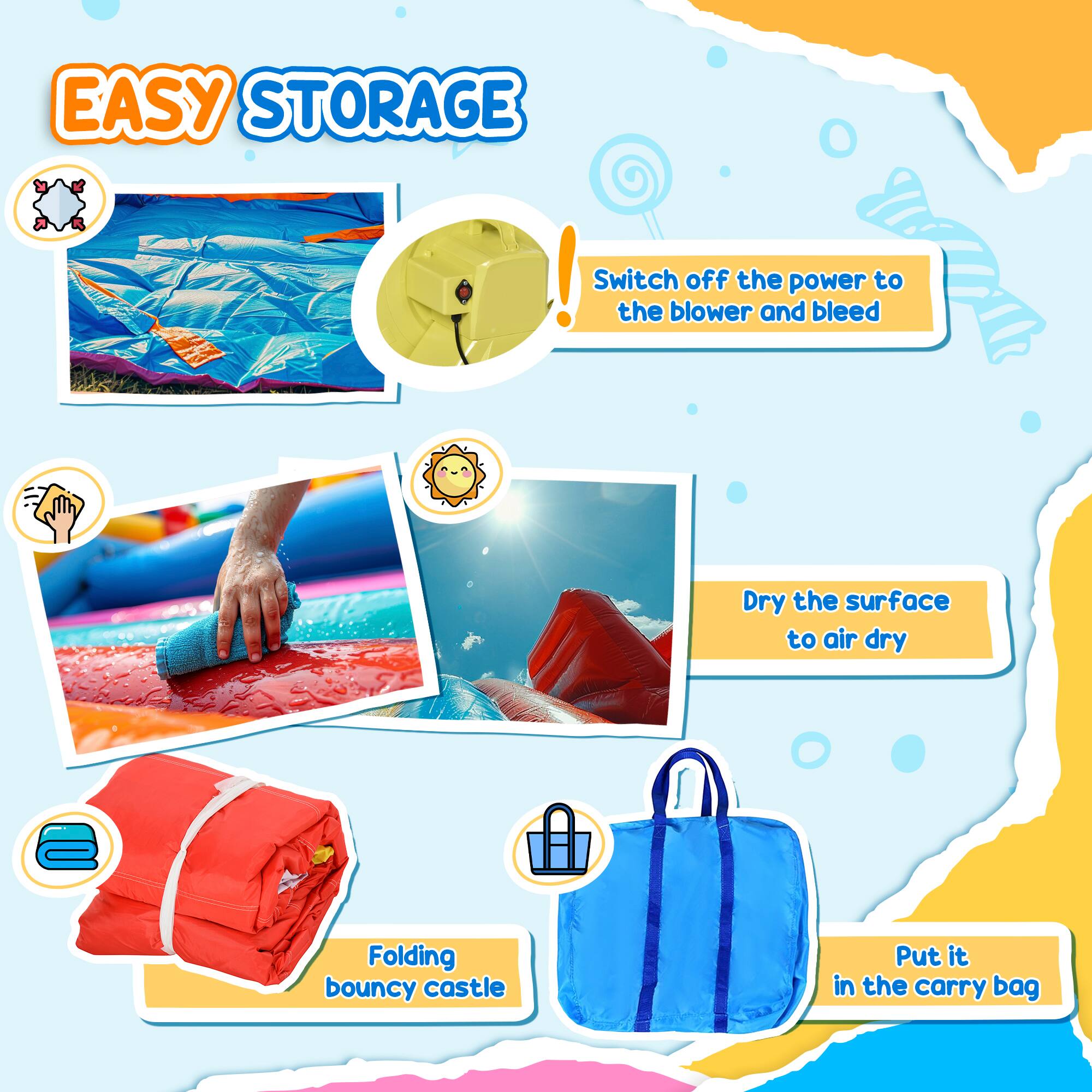 EASY STORAGE!  
Switch off the power to the blower and bleed.  
Dry the surface to air dry.  
Folding bouncy castle.  
Put it in the carry bag.