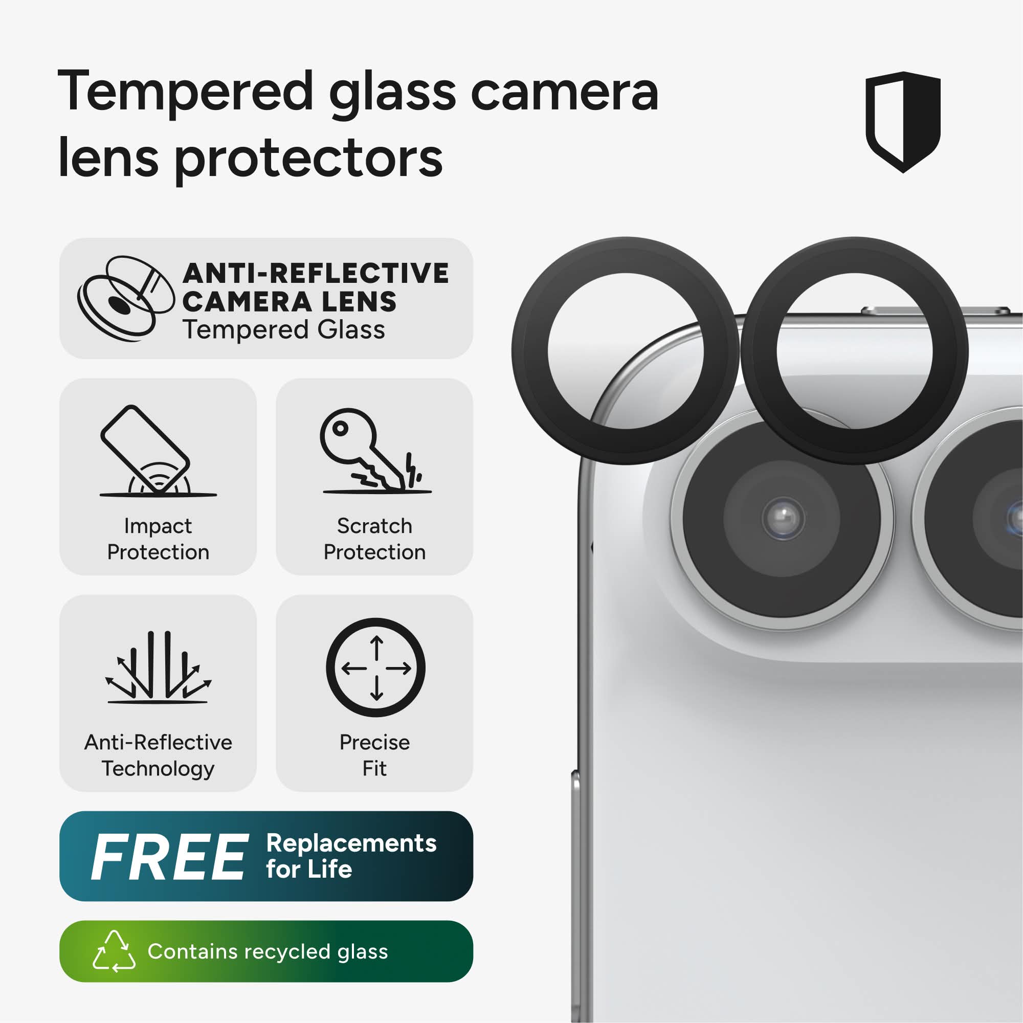 Tempered glass camera lens protectors

ANTI-REFLECTIVE CAMERA LENS Tempered Glass

Impact Protection

Scratch Protection

Anti-Reflective Technology

Precise Fit

FREE Replacements for Life

Contains recycled glass