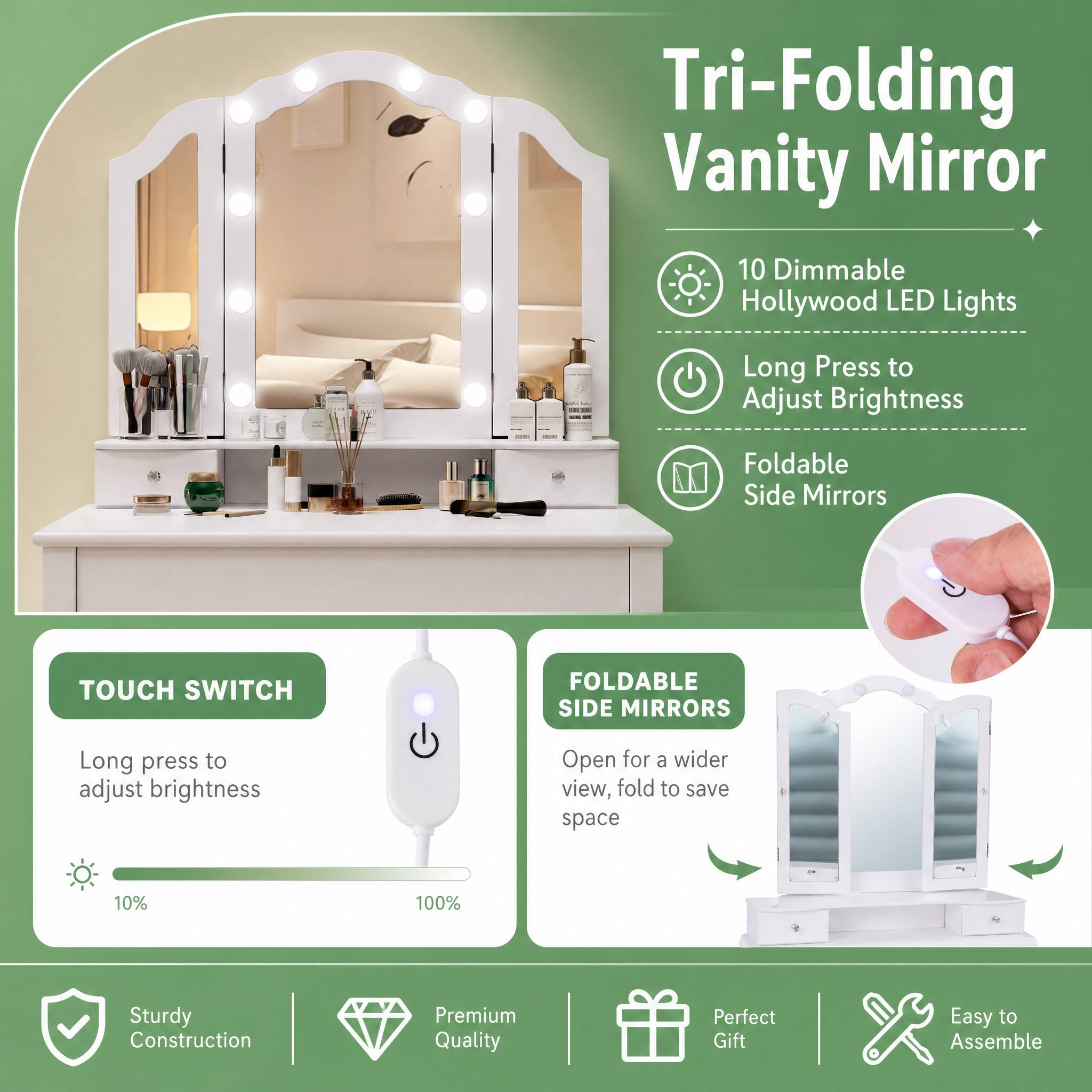 Tri-Folding Vanity Mirror

10 Dimmable Hollywood LED Lights
Long Press to Adjust Brightness
Foldable Side Mirrors

TOUCH SWITCH
FOLDABLE SIDE MIRRORS
Long press to adjust brightness
Open for a wider view, fold to save space

10%
100%

Sturdy Construction
Premium Quality
Perfect Gift
Easy to Assemble