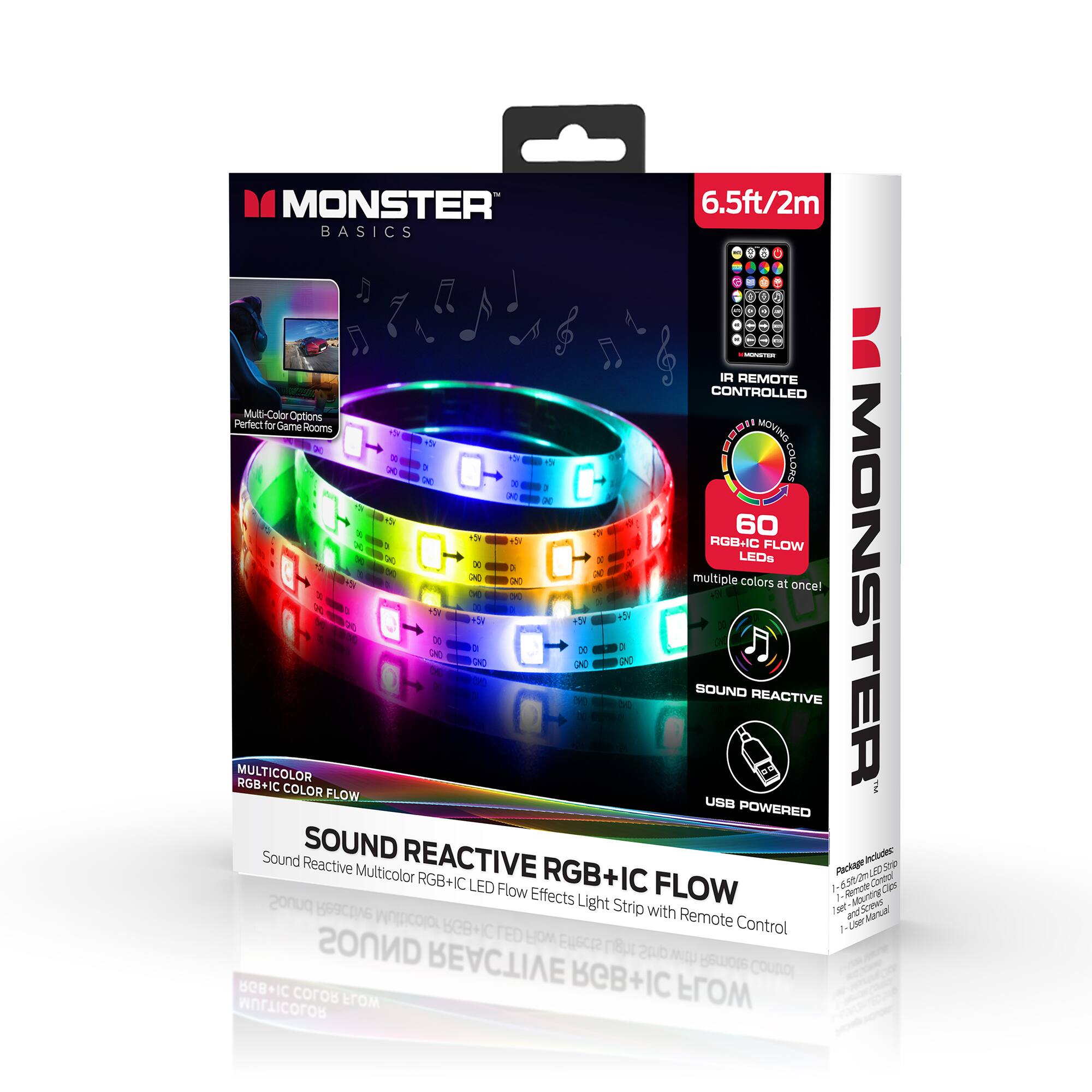 MONSTER BASICS  
6.5ft/2m  
IR REMOTE CONTROLLED  
Multi-Color Options  
Perfect for Game Rooms  

MOVING 1e MHOII 1 > - 1h I F0nCO X D IN - - K - x d - A . i 60 +5N br RGB+IC K FLOW - . LEOS x 1  3 - 3 multiple colors at once!  

MONSTER 2 -   ADE du + w2 D P 2 a D0  DE UN 20 UNC A . - SOUND REACTIVE MULTICOLOR RGB+IC COLOR FLOW USB POWERED  

Sound Reactive Multicolor RGB+IC LED Flow Effects  
RGB+IC FLOW  
Remote-Controlled  
USB POWERED  

SOUND REACTIVE RGB+IC FLOW  
Sound Reactive Multicolor RGB+IC LED Light Strip with Remote Control  

60 LEDs  
multiple colors at once!  

IR REMOTE CONTROLLED  
SOUND REACTIVE  
USB POWERED  

Package Includes:  
1 - 6.5ft/2m RGB+IC LED Light Strip  
1 - Remote Control  
1 - USB Power Cable  
1 - User Manual