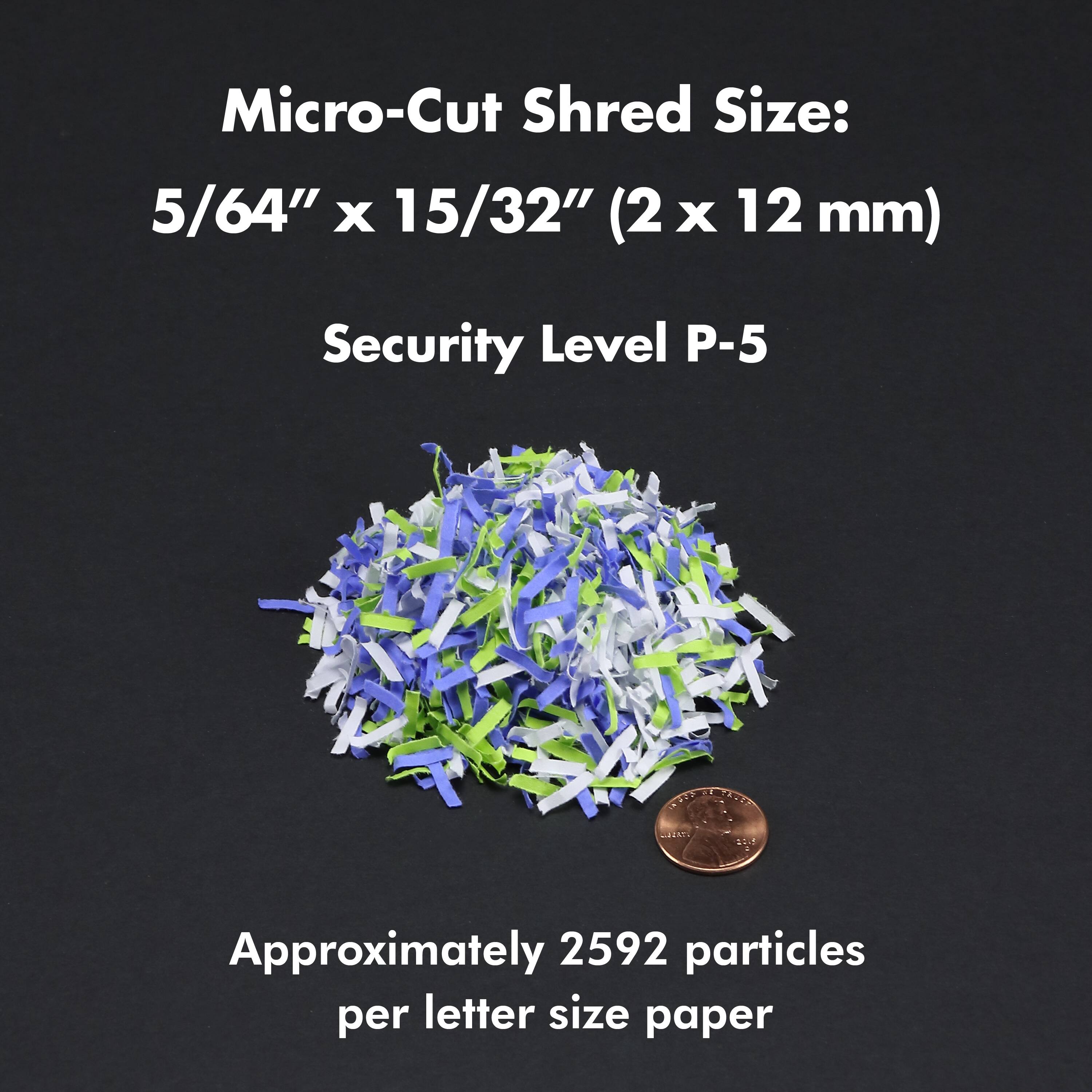 Micro-Cut Shred Size: 5/64" X 15/32" (2 X 12 mm) Security Level P-5 Approximately 2592 particles per letter size paper