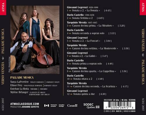 ATMA MUSICA PALLADE S VENEZIA PALLADE MUSICA VERSO

Tanya LaPerrière VOLON BAROQUE
Elinor Frey VIOLONCELLE BAROQUE CELLO
Esteban La Rotta THEORBE | TIMBRO
Mylène Bélanger CLAVICIN ET HARPSECHORD AND ORGAN

ATMACLASSIQUE.COM
ACD2 PRODUCTION JOHANNE GOYETTE

Giovanni Legrenzi 1626-1690
1. Sonata a 2. La Donata 6:43
Dario Castello 1590-1668
2. Sonata Settima a 2 6:05
Tarquinio Merula 1607-1665
3. Canzon decima prima. La Miradoro 5:28
Dario Castello
4. Sonata seconda a sopran solo 5:33
Giovanni Legrenzi
5. Sonata a 2 La Foscari 5:04
Tarquinio Merula
6. Canzon decima
