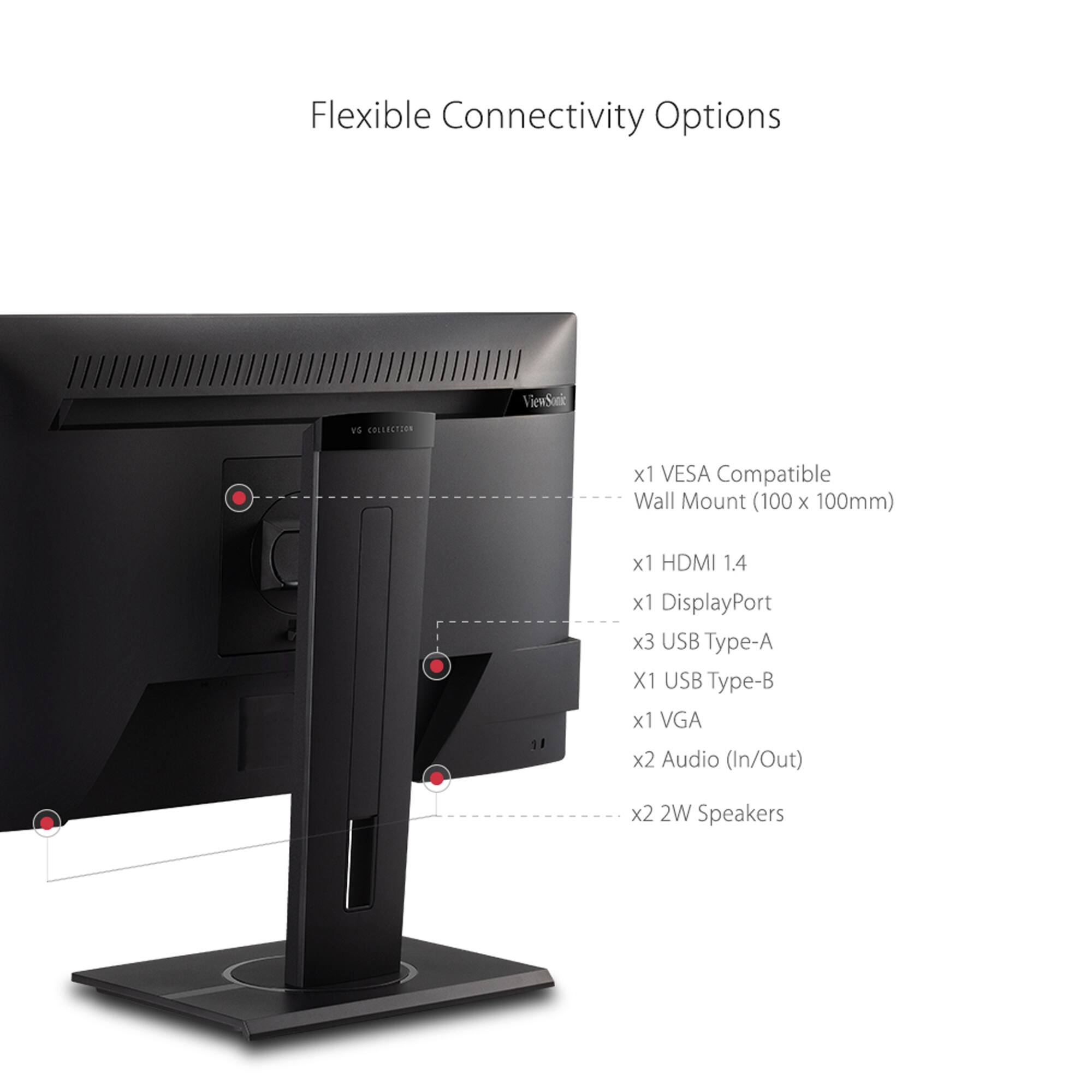 Flexible Connectivity Options: ViewSonic wS Collection x1 VESA Compatible Wall Mount (100 x 100mm) x1 HDMI 1.4 x1 DisplayPort x3 USB Type-A x1 USB Type-B x1 VGA x2 Audio (In/Out) x2 2W Speakers