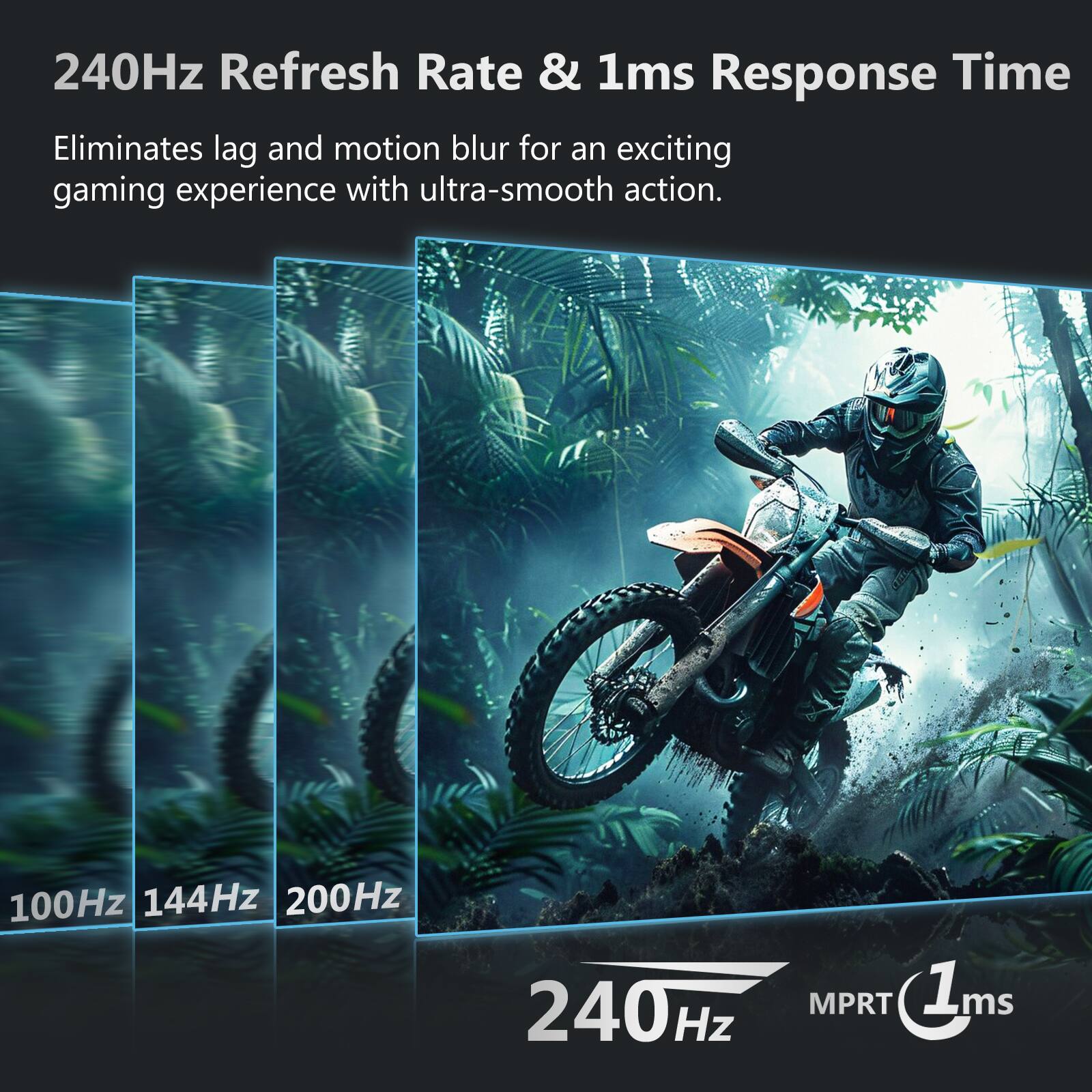 240Hz Refresh Rate & 1ms Response Time  
Eliminates lag and motion blur for an exciting gaming experience with ultra-smooth action.  

100Hz 144Hz 200Hz 240Hz MPRT 1ms