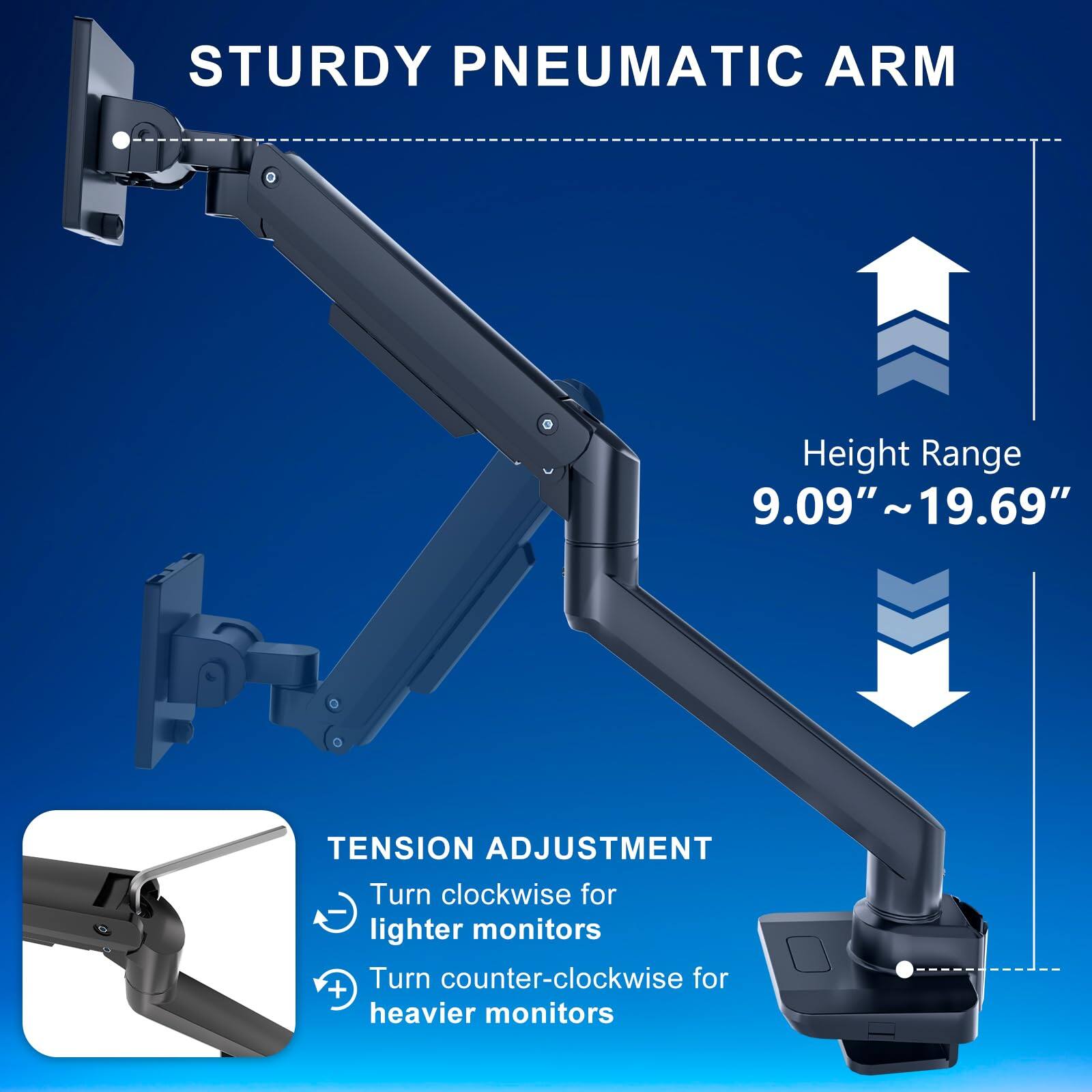 STURDY PNEUMATIC ARM

Height Range 9.09" ~ 19.69"

TENSION ADJUSTMENT
- Turn clockwise for lighter monitors
- Turn counter-clockwise for heavier monitors