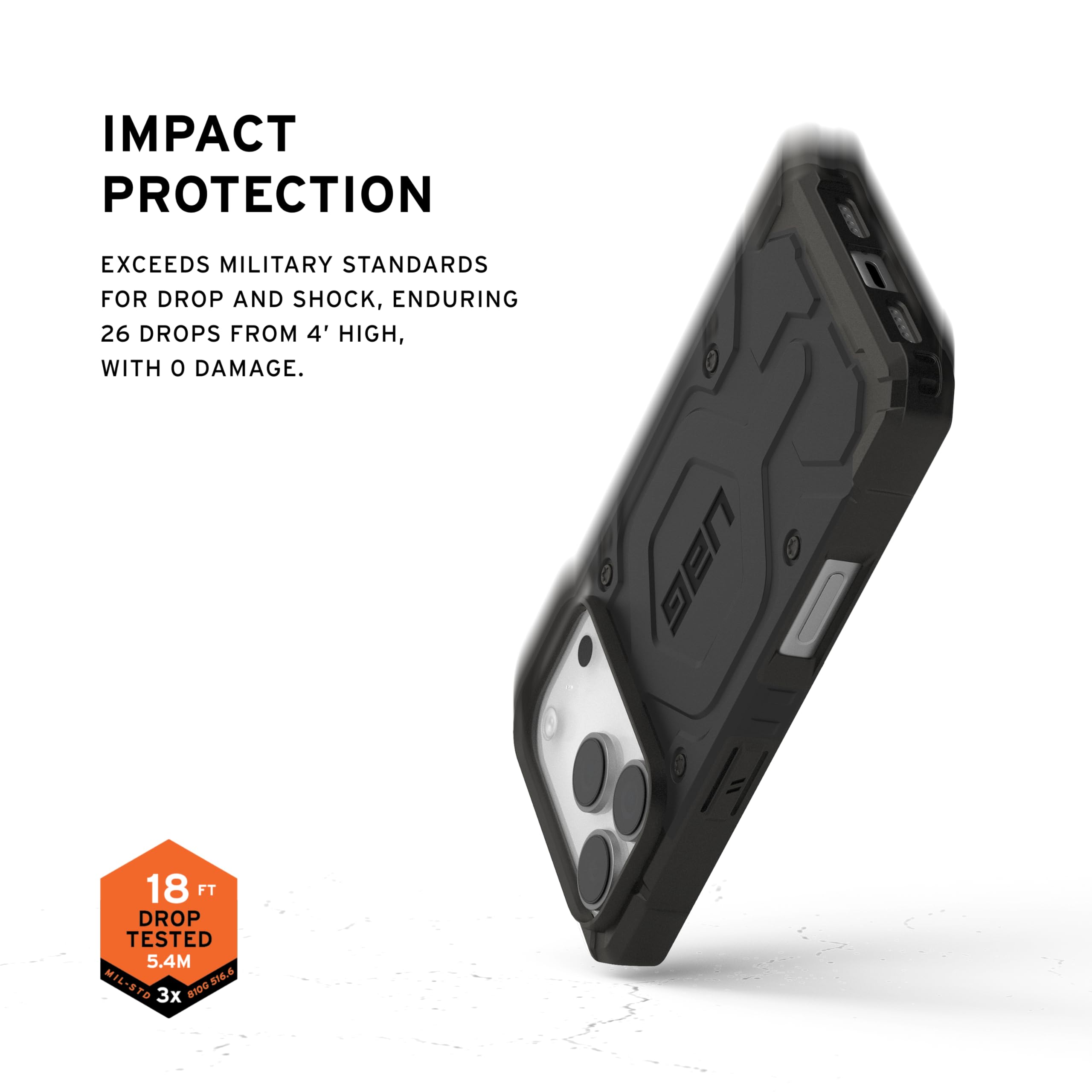 IMPACT PROTECTION

EXCEEDS MILITARY STANDARDS FOR DROP AND SHOCK, ENDURING 26 DROPS FROM 4' HIGH, WITH 0 DAMAGE.

UAG 18 FT DROP TESTED 5.4M MIL-STD 8100.536.6 81.6 3x 81D6