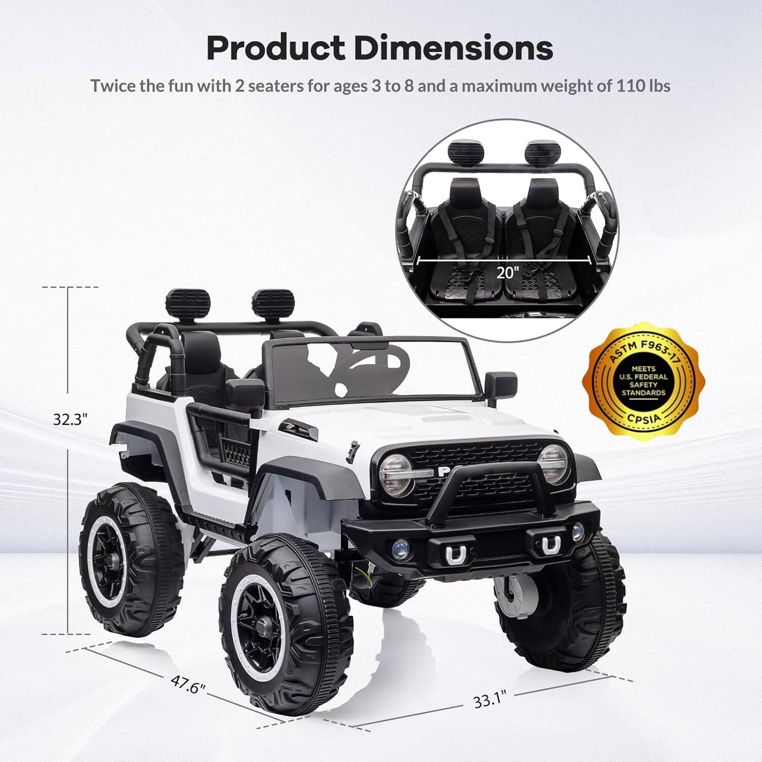 Product Dimensions  
Twice the fun with 2 seaters for ages 3 to 8 and a maximum weight of 110 lbs  
20" ASTM F963-17  
32.3" U.S. FEDERAL SAFETY STANDARDS  
47.6"  
33.1"