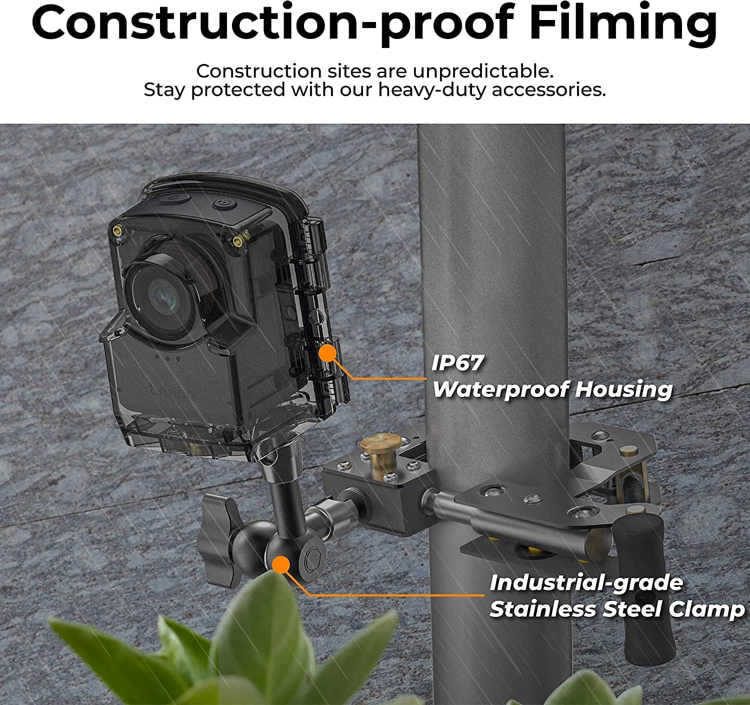 Construction-proof Filming

Construction sites are unpredictable. Stay protected with our heavy-duty accessories.

IP67 Waterproof Housing

Industrial-grade Stainless Steel Clamp