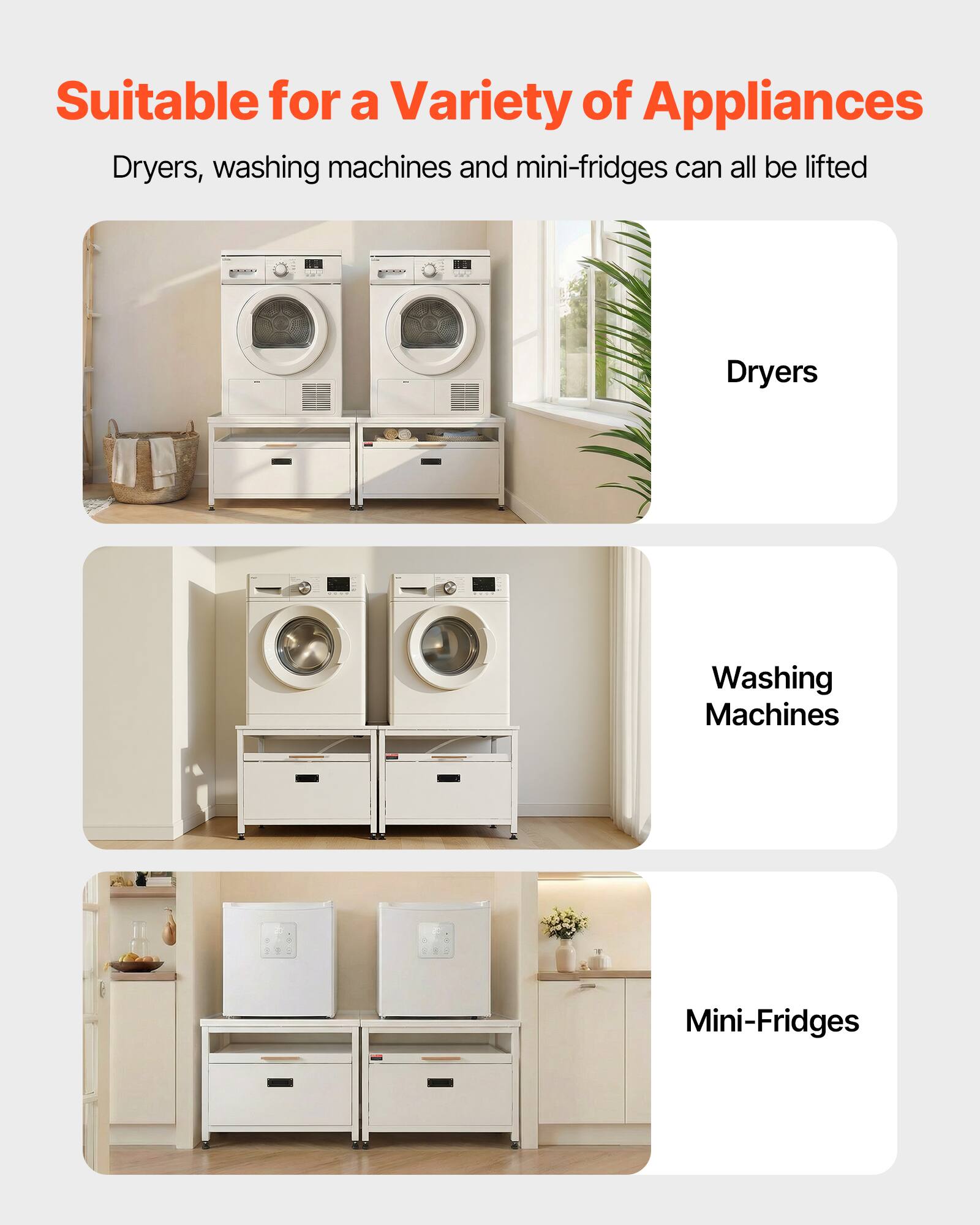 Suitable for a Variety of Appliances

Dryers, washing machines and mini-fridges can all be lifted

Dryers

Washing Machines

Mini-Fridges