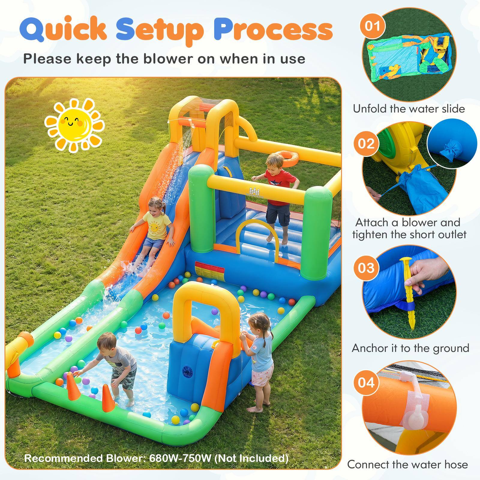Quick Setup Process  
Please keep the blower on when in use

01  
Unfold the water slide

02  
Attach a blower and tighten the short outlet

03  
Anchor it to the ground

04  
Connect the water hose

Recommended Blower: 680W-750W (Not Included)