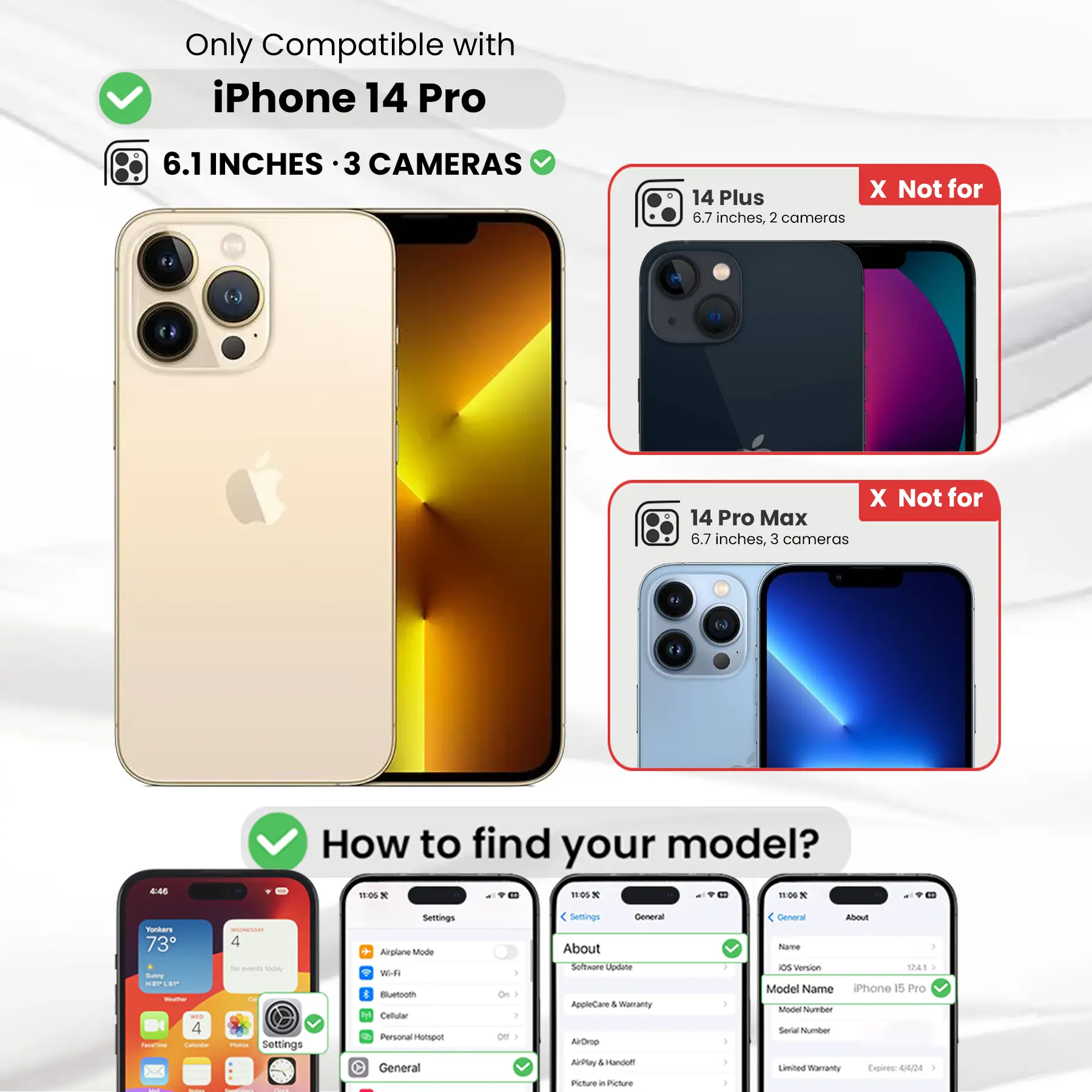 Only Compatible with iPhone 14 Pro  
6.1 INCHES · 3 CAMERAS  
14 Plus X Not for 6.7 inches, 2 cameras  
14 Pro Max X Not for 6.7 inches, 3 cameras  

How to find your model?  
Settings  
General  
About  
Software Update  
AppleCare & Warranty  
AirDrop  
AirPlay & Handoff  
Picture in Picture  

Model Name: iPhone 15 Pro  
Model Number:  
Serial Number:  
Limited Warranty Expires: 4/24