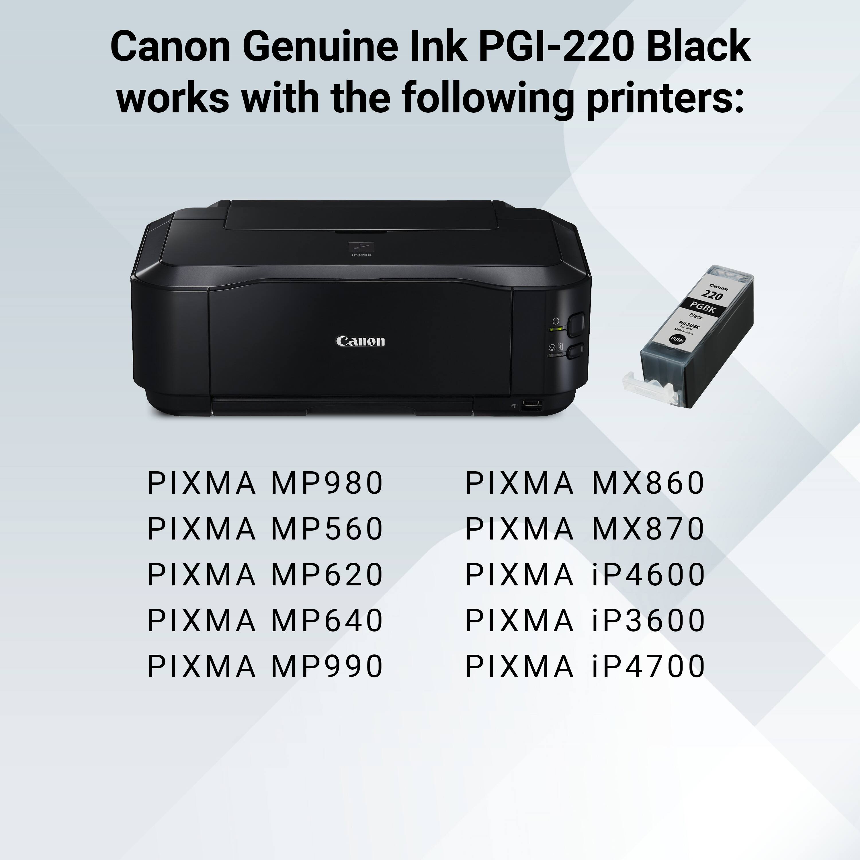 Canon Genuine Ink PGI-220 Black works with the following printers:

- 220 PGBK Rax
- Canon
- PARK
- PIXMA MP980
- PIXMA MP560
- PIXMA MP620
- PIXMA MP640
- PIXMA MP990
- PIXMA MX860
- PIXMA MX870
- PIXMA iP4600
- PIXMA iP3600
- PIXMA iP4700