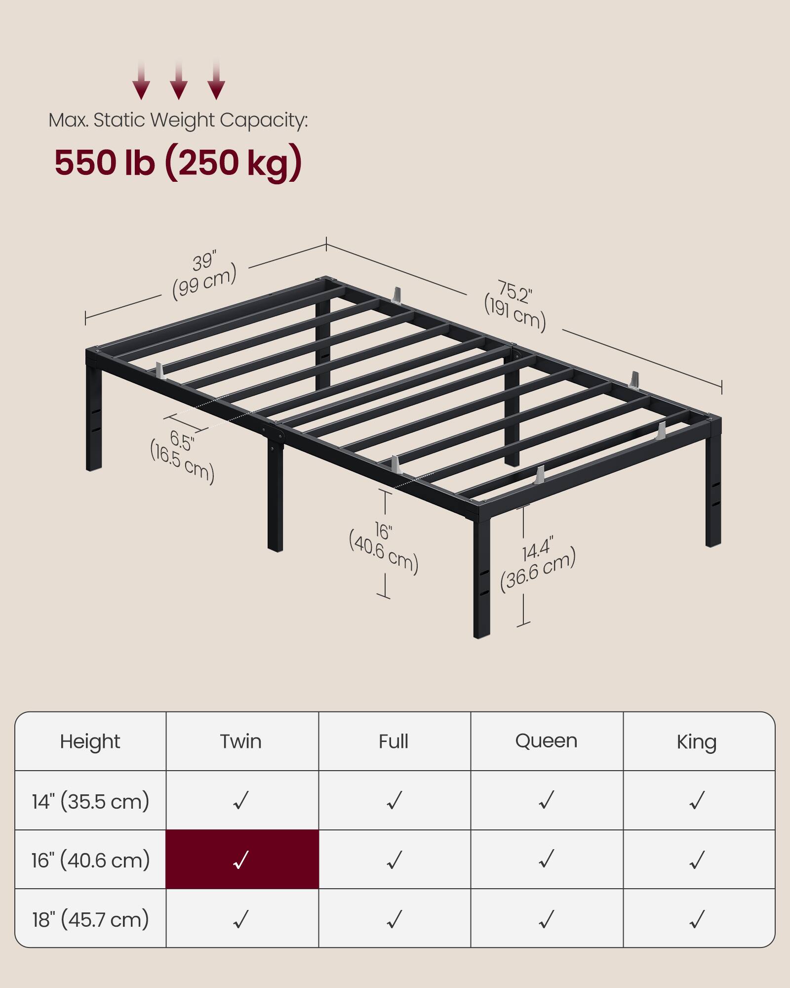 Max. Static Weight Capacity: 550 lb (250 kg)  
39" (99 cm)  
75.2" (191 cm)  
6.5" (16.5 cm)  
16" (40.6 cm)  
14.4" (36.6 cm)  

Height | Twin | Full | Queen | King  
14" (35.5 cm) | ✓ | ✓ | ✓ | ✓  
16" (40.6 cm) | ✓ | ✓ | ✓ | ✓  
18" (45.7 cm) | ✓ | ✓ | ✓ | ✓