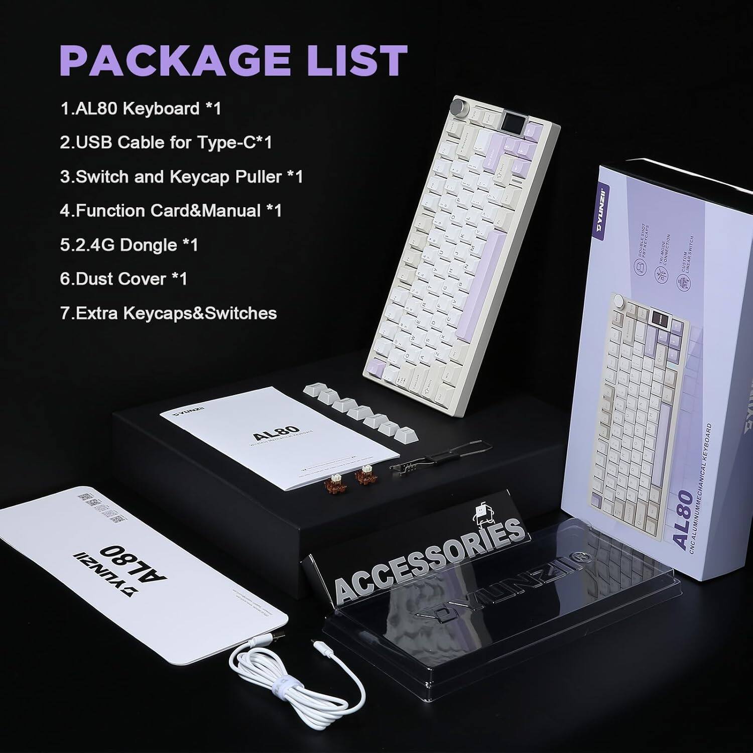 PACKAGE LIST

1. AL80 Keyboard *1
2. USB Cable for Type-C *1
3. Switch and Keycap Puller *1
4. Function Card & Manual *1
5. 2.4G Dongle *1
6. Dust Cover *1
7. Extra Keycaps & Switches *1

JENNAO M. K

ACCESSORIES, EYUNZIT KEYBOARD TXOINYMOOA AL80 CHCA LUMI BV