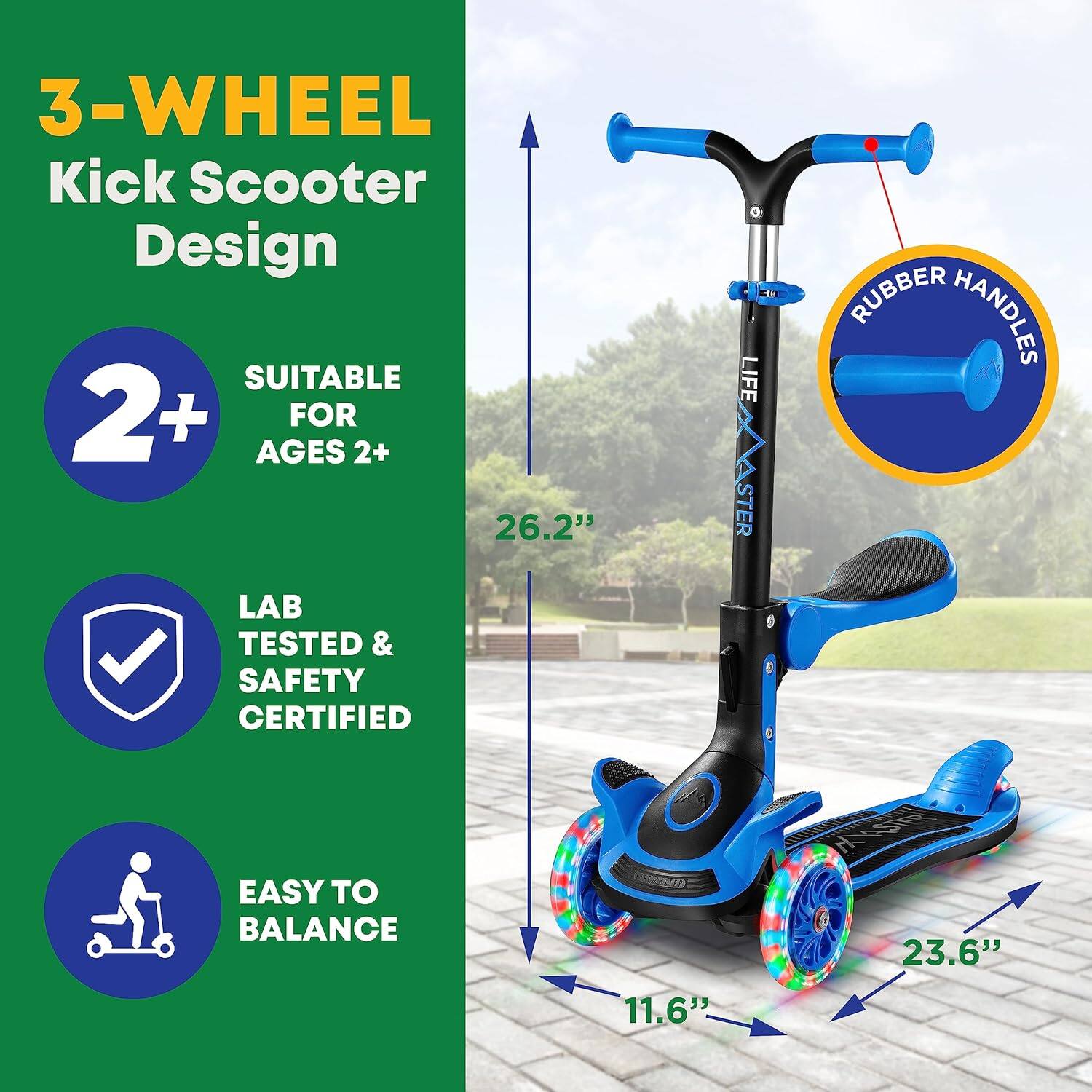 3-WHEEL Kick Scooter Design

- SUITABLE FOR AGES 2+
- LAB TESTED & SAFETY CERTIFIED
- EASY TO BALANCE

- 26.2"
- 23.6"
- 11.6"

RUBBER HANDLES