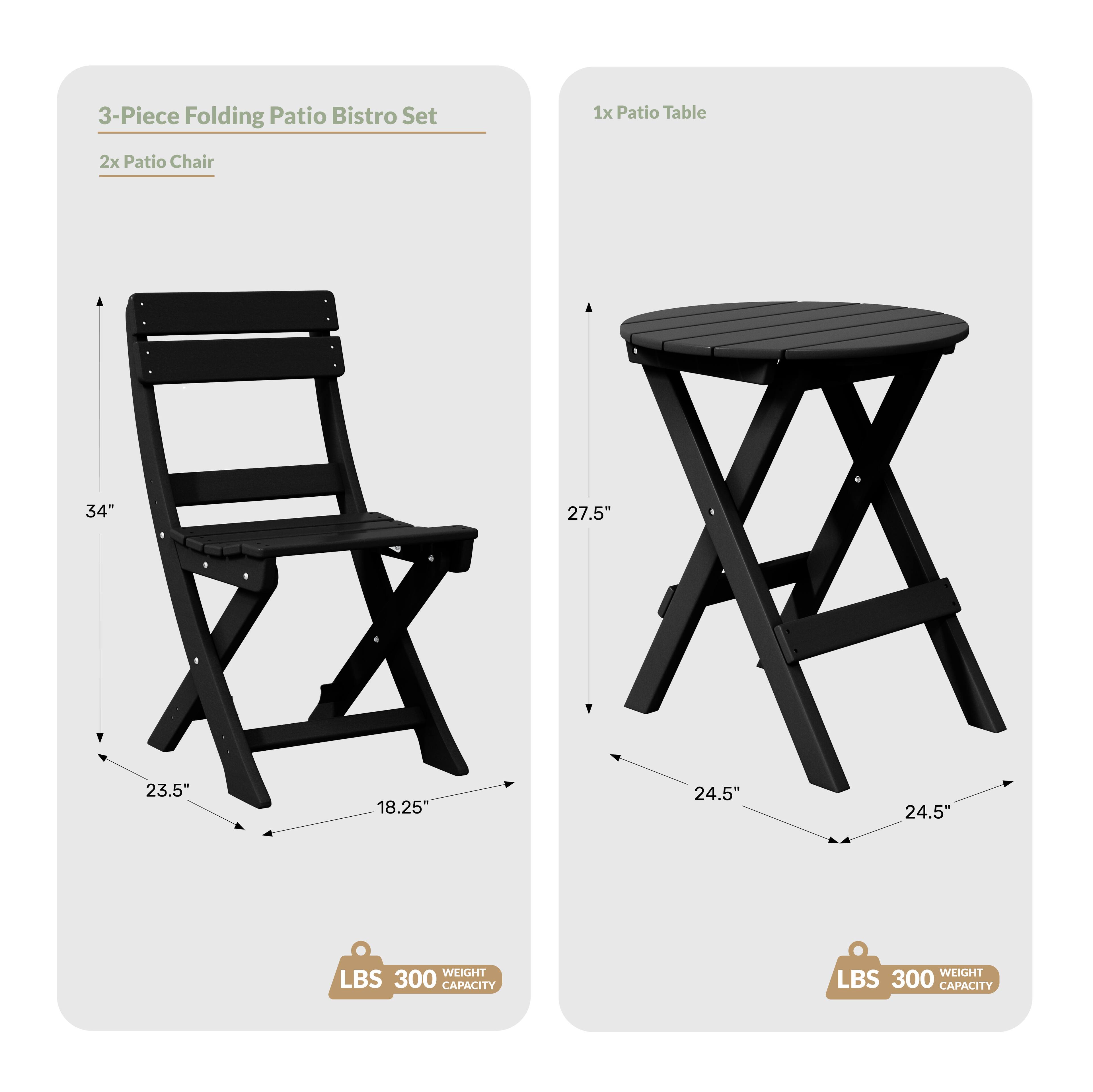 3-Piece Folding Patio Bistro Set

1x Patio Table
2x Patio Chair

Dimensions:
- Table: 27.5" (height), 24.5" (diameter)
- Chair: 34" (height), 23.5" (width), 18.25" (depth)

Weight Capacity: 300 LBS
