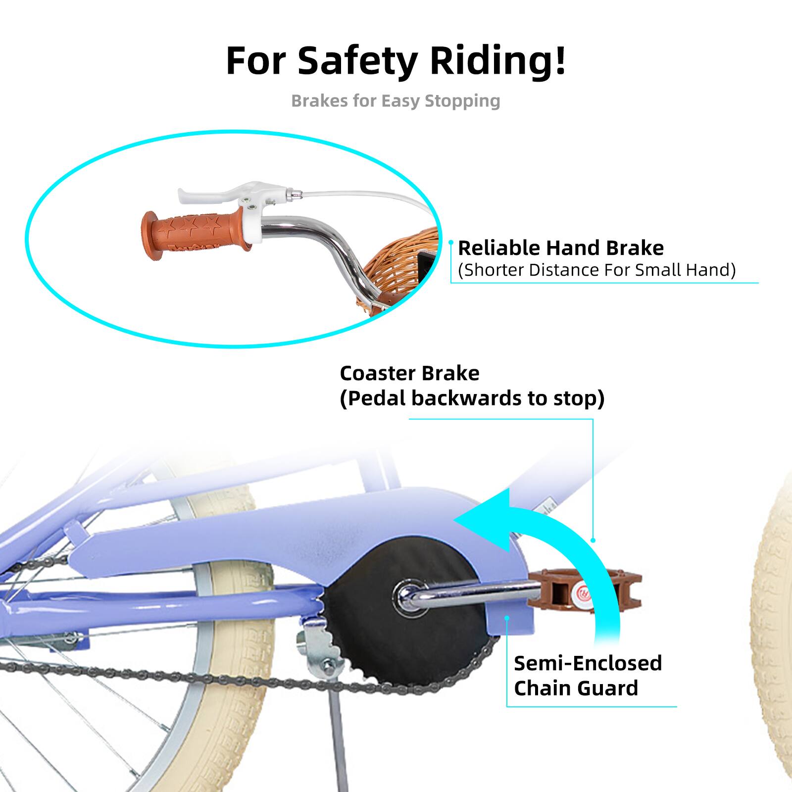 For Safety Riding!  
Brakes for Easy Stopping  
Reliable Hand Brake (Shorter Distance For Small Hand)  
Coaster Brake (Pedal backwards to stop)  
Semi-Enclosed Chain Guard