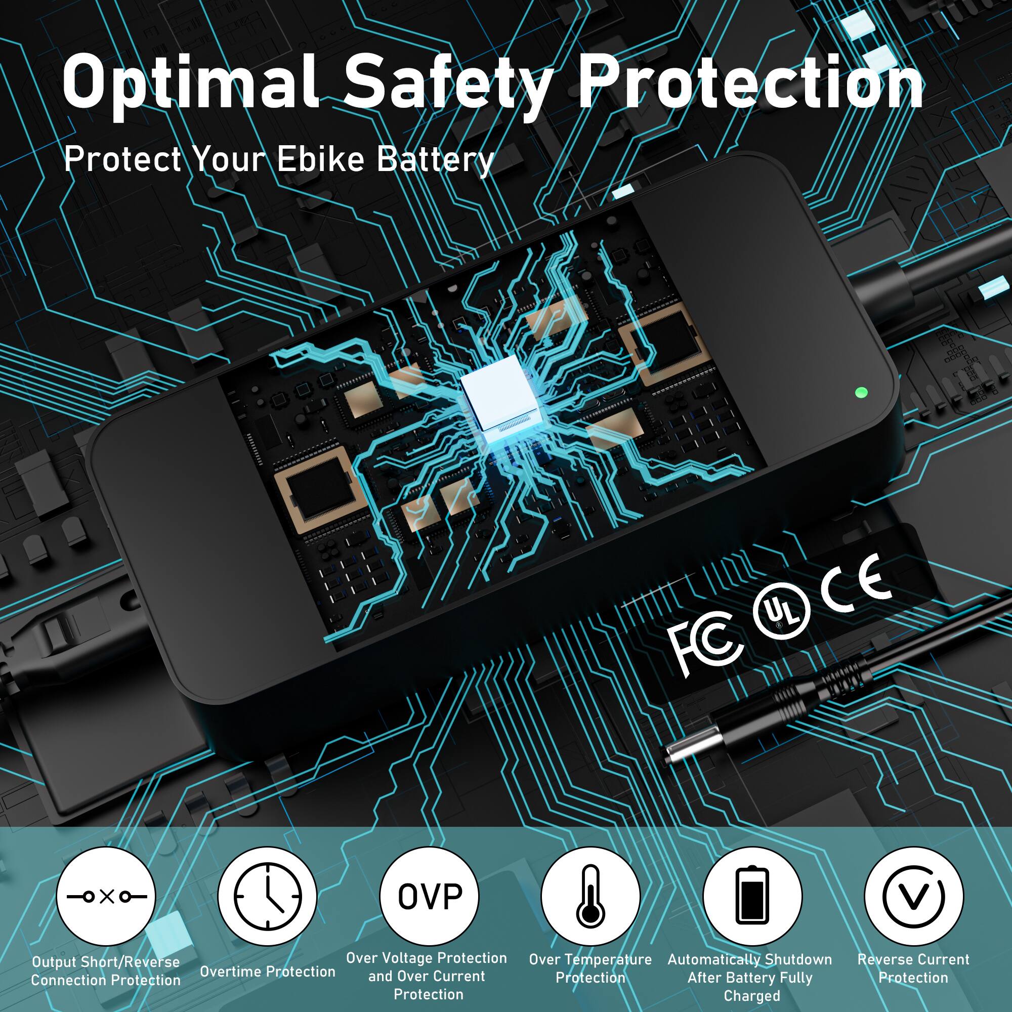 Optimal Safety Protection
Protect Your Ebike Battery

Output Short/Reverse Connection Protection
Over Voltage Protection and Over Current Protection
Overtime Protection
Over Temperature Protection
Automatically Shutdown After Battery Fully Charged
Reverse Current Protection