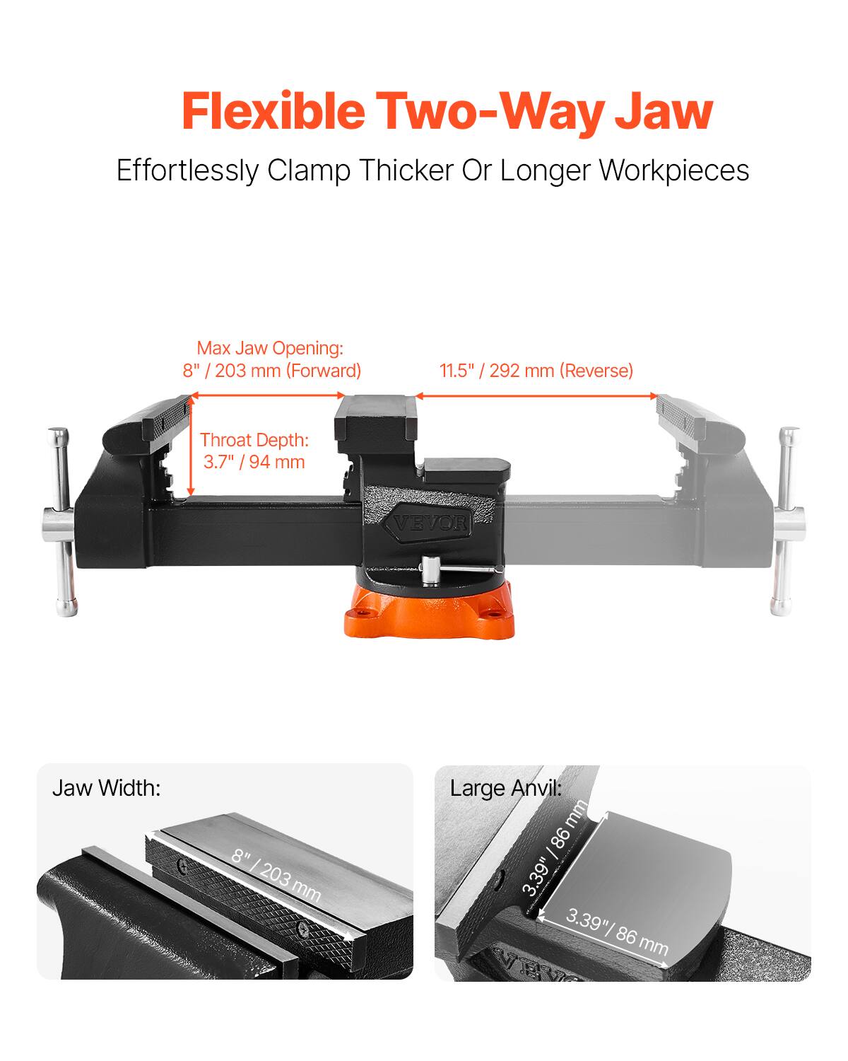 Flexible Two-Way Jaw  
Effortlessly Clamp Thicker Or Longer Workpieces  

Max Jaw Opening:  
8" / 203 mm (Forward)  
11.5" / 292 mm (Reverse)  

Throat Depth:  
3.7" / 94 mm  

Jaw Width:  
8" / 203 mm  

Large Anvil:  
3.39" / 86 mm