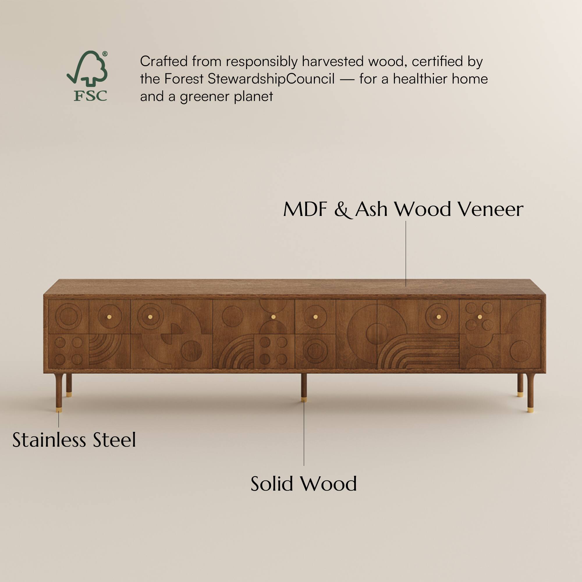 Crafted from responsibly harvested wood, certified by the Forest Stewardship Council - for a healthier home and a greener planet

MDF & Ash Wood Veneer

Stainless Steel

Solid Wood