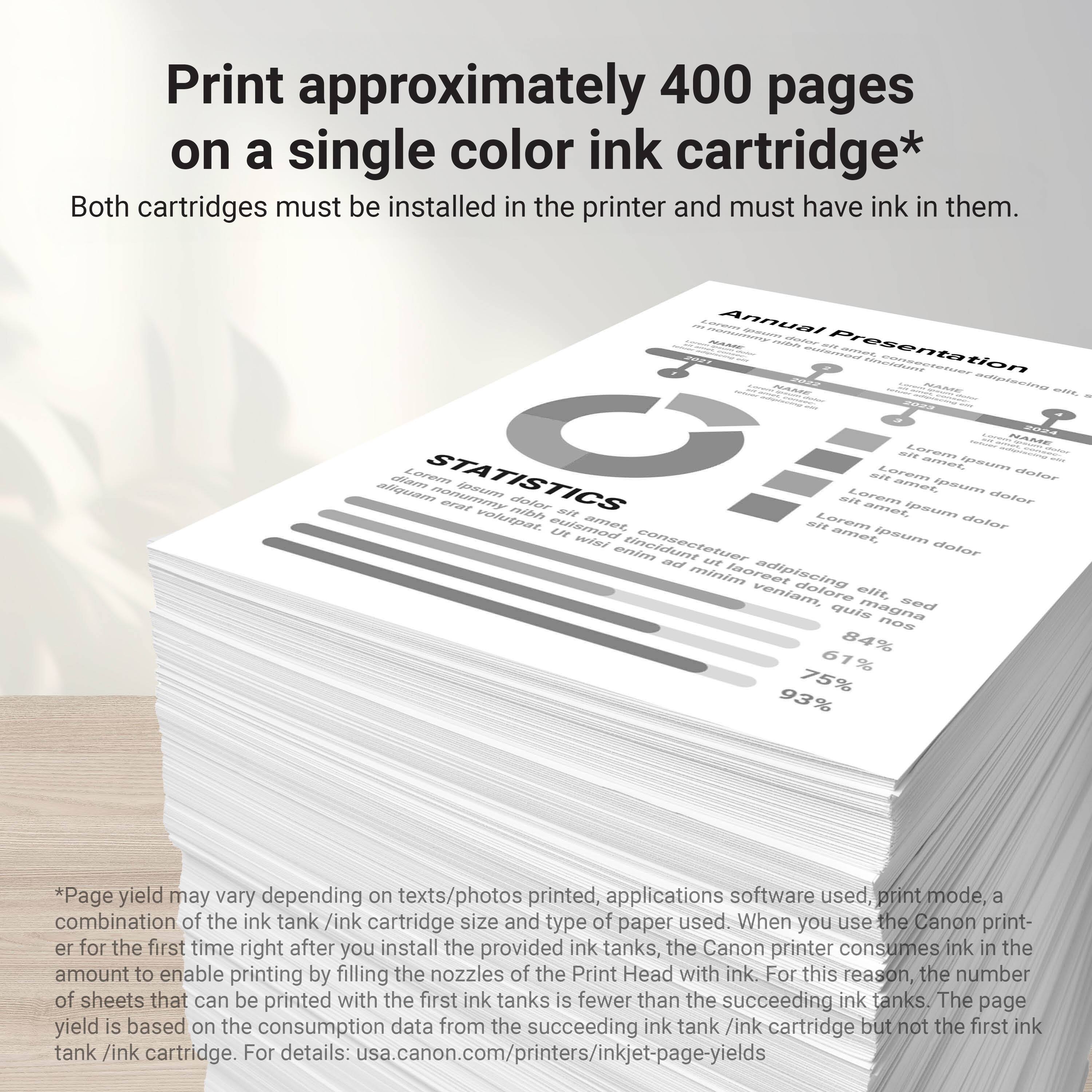 Print approximately 400 pages on a single color ink cartridge. Both cartridges must be installed in the printer and must have ink in them. Annual - Presentation Statistics nonumy erat oRT volutoat dolor nibh eulsmod se ai Lorem mi Lorem amer ait Laremn amnes GU ipesn Lorems ame Ipouim domsnn dolor dofor HAE aatar n amet ipsum wini tincidunt dalor enimn mee Lt minim laoreet adipiscing veniam, dolore elt. sed quis magna ROR 84% 61% 75% 93% *Page yield may vary depending on texts/photos printed, applications software used, print mode, combination of the ink tank/ink cartridge size and type of paper used. When you use the Canon printer for the first time right after you install the provided ink tanks, the Canon printer consumes ink in the amount to enable printing by filling the nozzles of the Print Head with ink. For this reason, the number of sheets that can be printed with the first ink tanks is fewer than the total page yield.