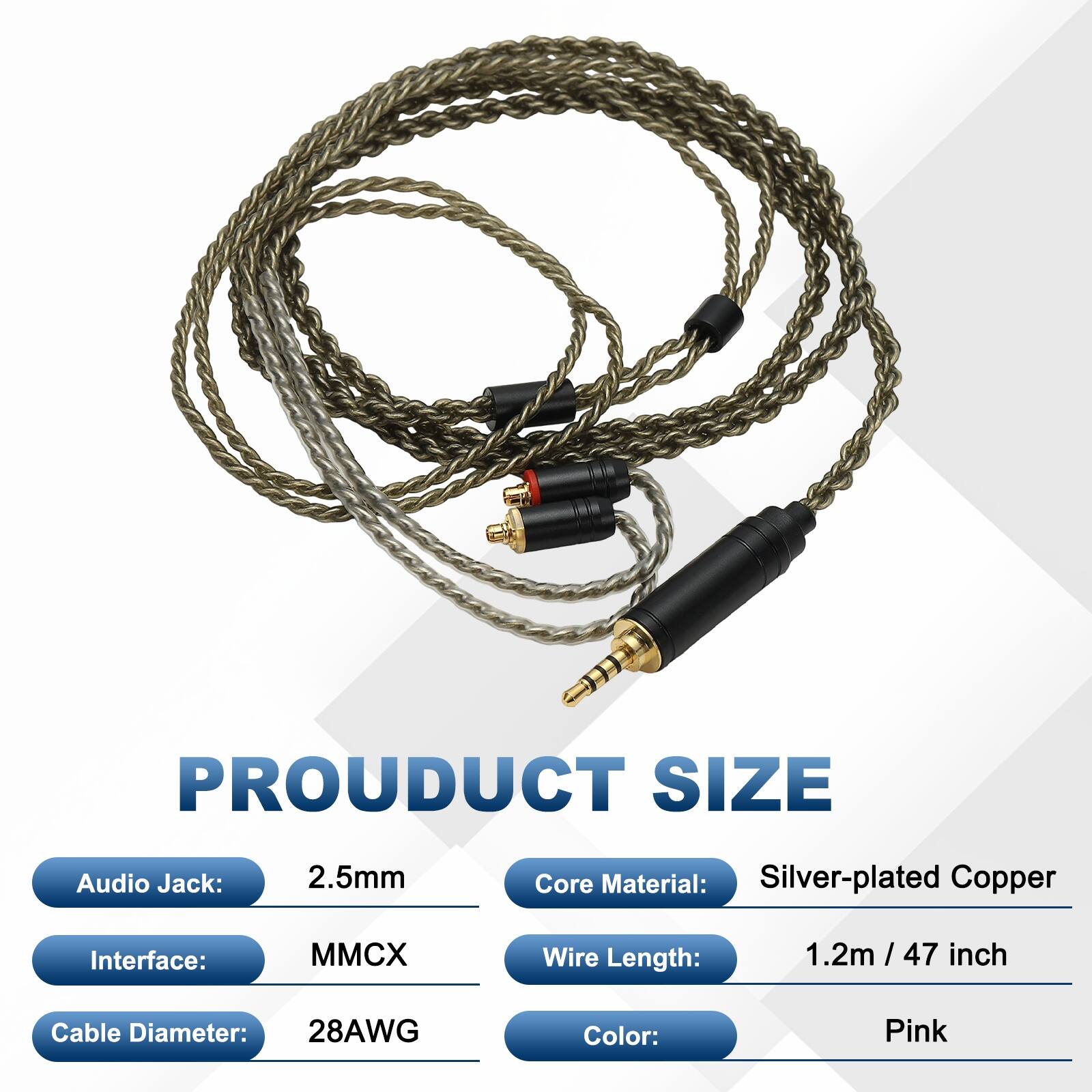 PRODUCT SIZE  
Audio Jack: 2.5mm  
Core Material: Silver-plated Copper  
Interface: MMCX  
Wire Length: 1.2m / 47 inch  
Cable Diameter: 28AWG  
Color: Pink