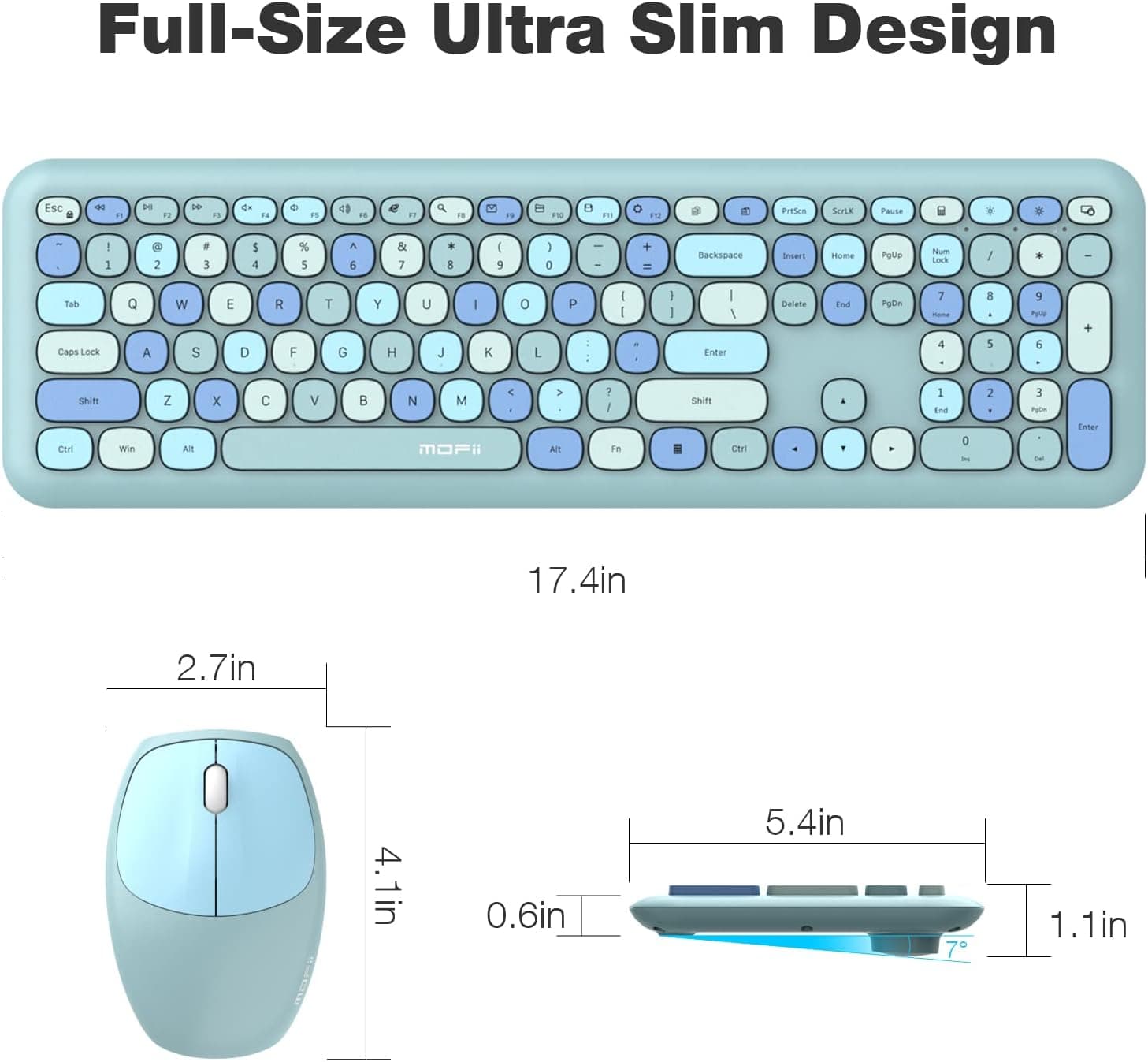 Full-Size Ultra Slim Design

Esc 1 ! 2 @ 3 # 4 $ 5 % 6 ^ 7 & 8 * 9 ( 0 ) - _ + = Backspace Insert Home PgUp PgDn End Delete

Tab Q W E R T Y U I O P [ { ] } Caps Lock A S D F G H J K L ; ' Enter Shift Z X C V B N M , < . > / Shift

Ctrl Win Alt Spacebar Alt

17.4in

2.7in

4.1in

0.6in

5.4in

1.1in

MOFII