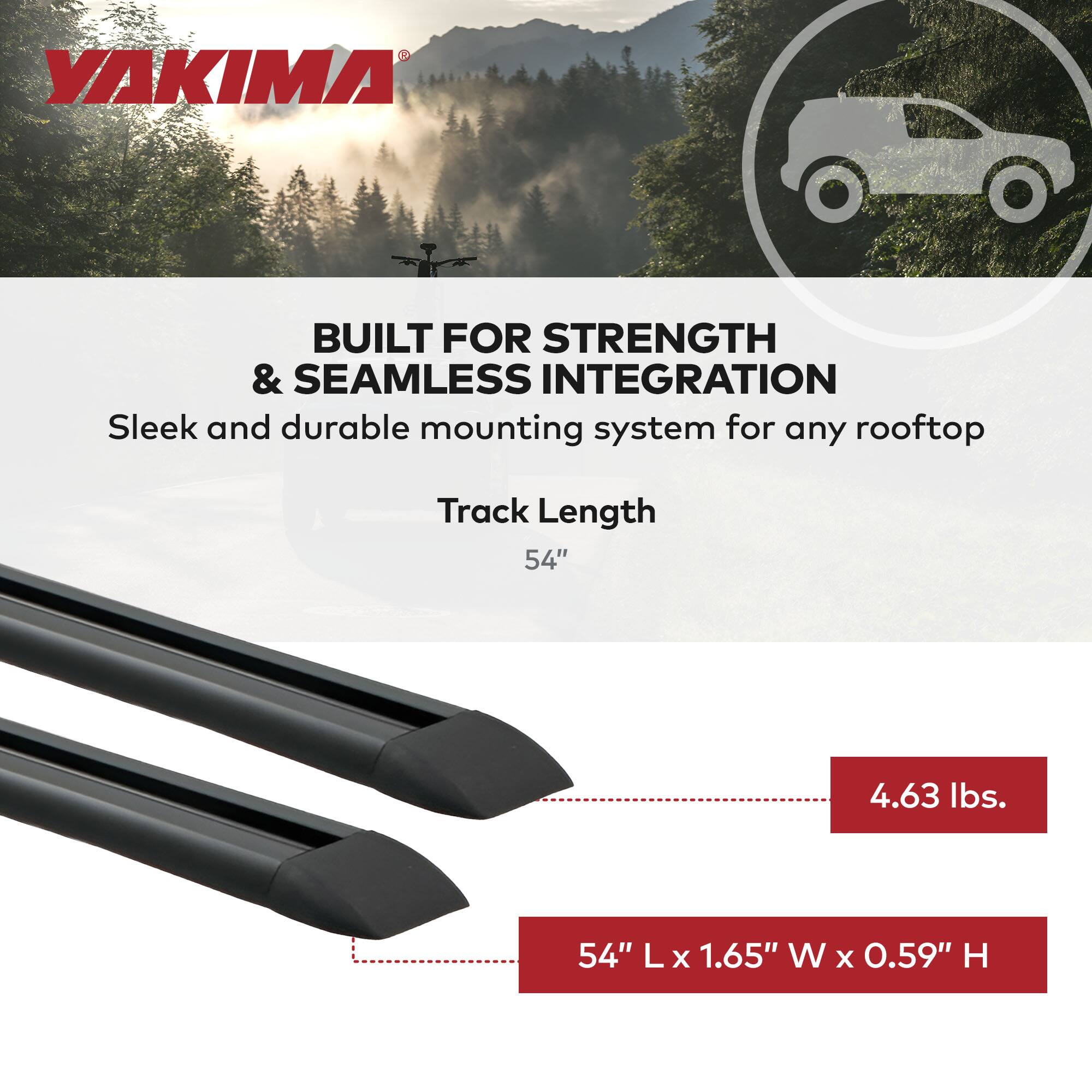 YAKIMA BUILT FOR STRENGTH & SEAMLESS INTEGRATION  
Sleek and durable mounting system for any rooftop  
Track Length 54"  
4.63 lbs.  
54" L x 1.65" W x 0.59" H