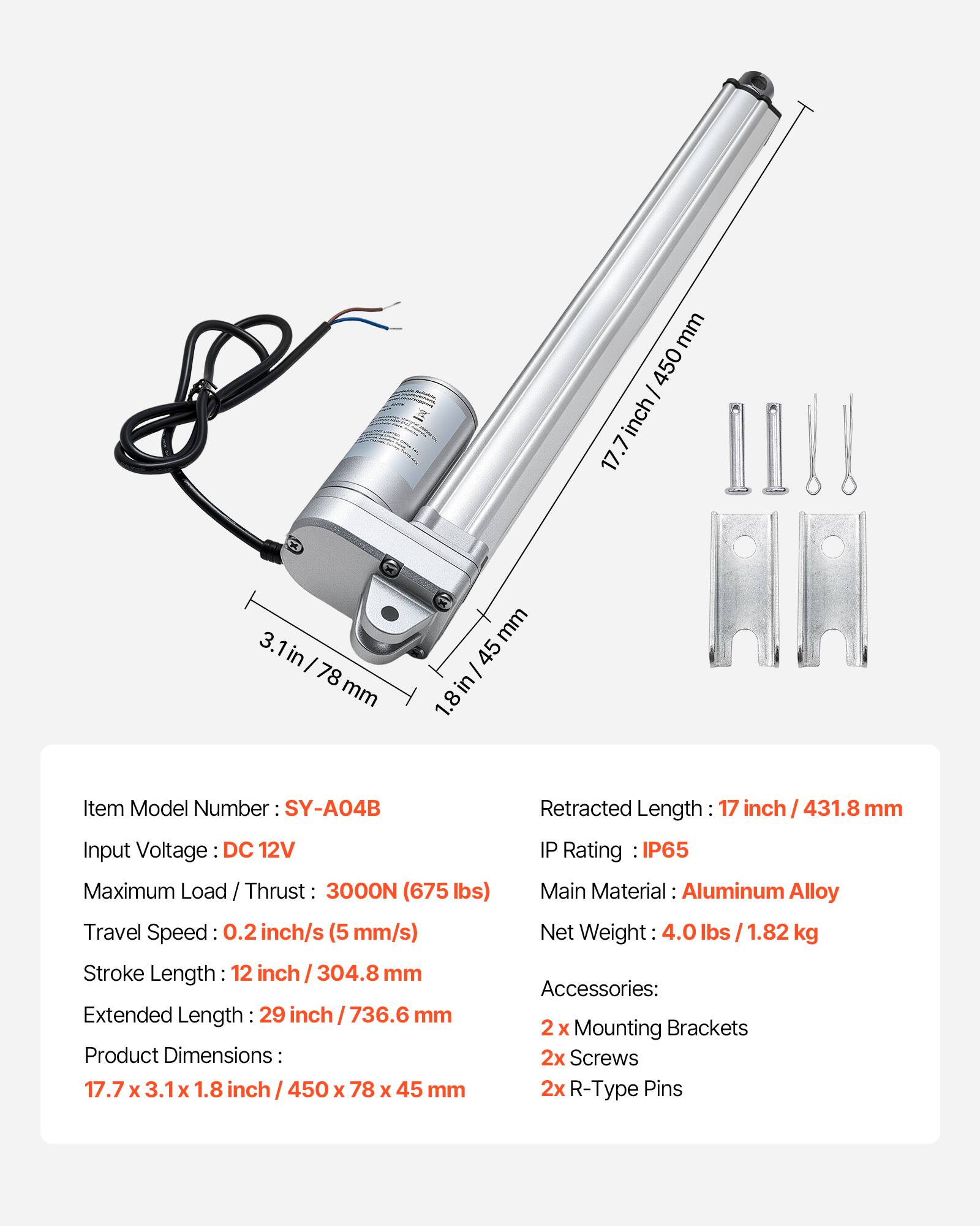 mm 450 inch 17.7 3. in I 78 mm mm 45 I in 1.8 Item Model Number: SY-A04B Input Voltage DC 12V Maximum Load / Thrust 3000N (675 lbs) Travel Speed: 0.2 inch/s (5 mm/s) Stroke Length 12 inch I 304.8 mm Extended Length 29 inch I 736.6 mm Product Dimensions: 17.7 x 3.1x X 1.8 inch 450 x 78 x 45 mm Retracted Length 17 inch I 431.8 mm IP Rating IP65 Main Material: Aluminum Alloy Net Weight 4.0 Ibs I 1.82 kg Accessories: 2 x Mounting Brackets 2x Screws 2x R-Type Pins