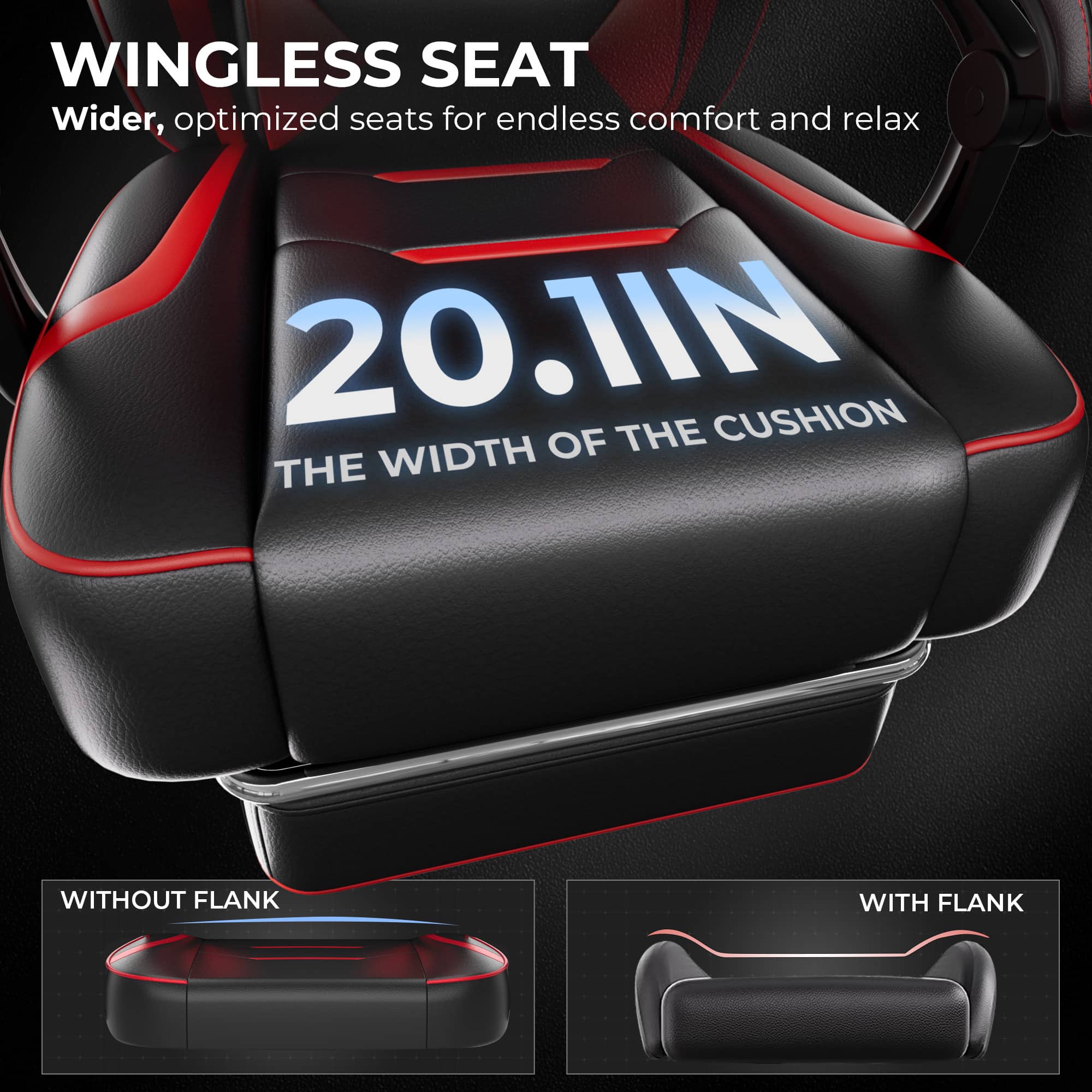 WINGLESS SEAT: Wider, optimized seats for endless comfort and relaxation. 20.1IN CUSHION OF THE WIDTH WITHOUT FLANK WITH FLANK.