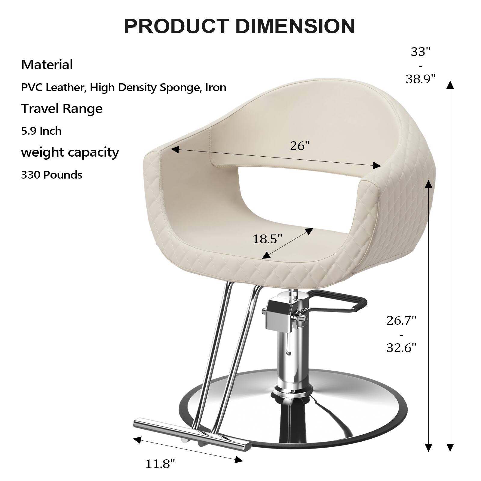 PRODUCT DIMENSION

Material: PVC Leather, High Density Sponge, Iron

Travel Range: 5.9 Inch

Weight Capacity: 330 Pounds

Dimensions:
- 26"
- 18.5"
- 33"
- 38.9"
- 26.7"
- 32.6"
- 11.8"