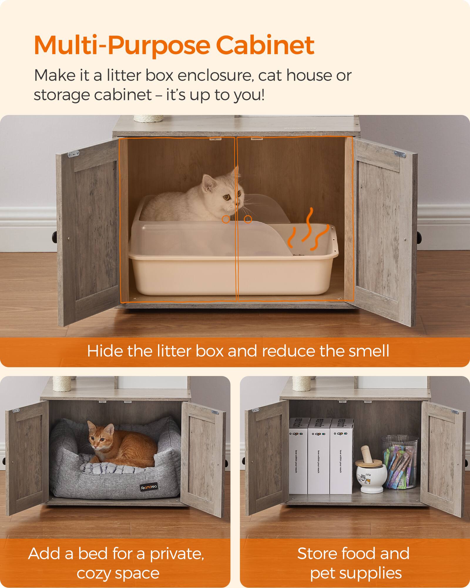 Multi-Purpose Cabinet  
Make it a litter box enclosure, cat house or storage cabinet - it's up to you!  

Hide the litter box and reduce the smell  

Add a bed for a private, cozy space  

Store food and pet supplies