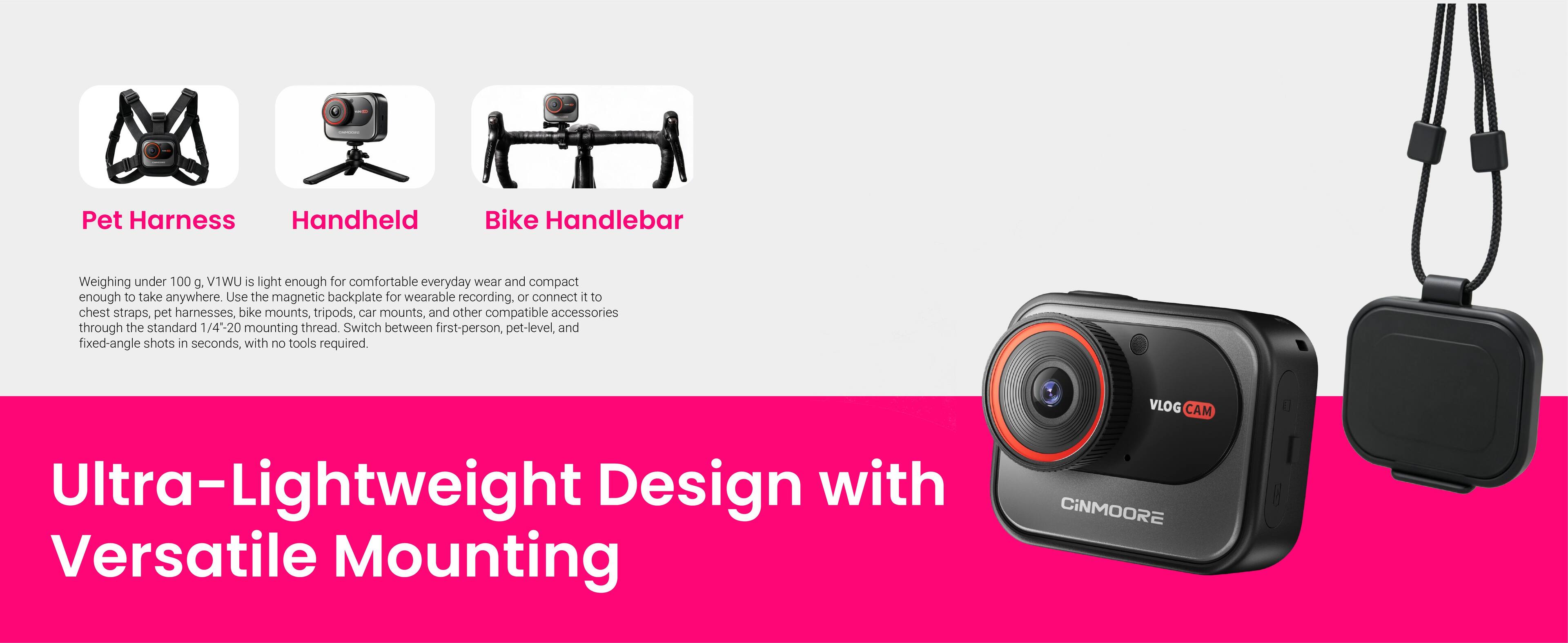 Pet Harness  
Handheld  
Bike Handlebar  

Weighing under 100 g, V1WU is light enough for comfortable everyday wear and compact enough to take anywhere. Use the magnetic backplate for wearable recording, or connect it to chest straps, pet harnesses, bike mounts, tripods, car mounts, and other compatible accessories through the standard 1/4"-20 mounting thread. Switch between first-person, pet-level, and fixed-angle shots in seconds, with no tools required.  

Ultra-Lightweight Design with Versatile Mounting  

VLOG CAM CINMOORE
