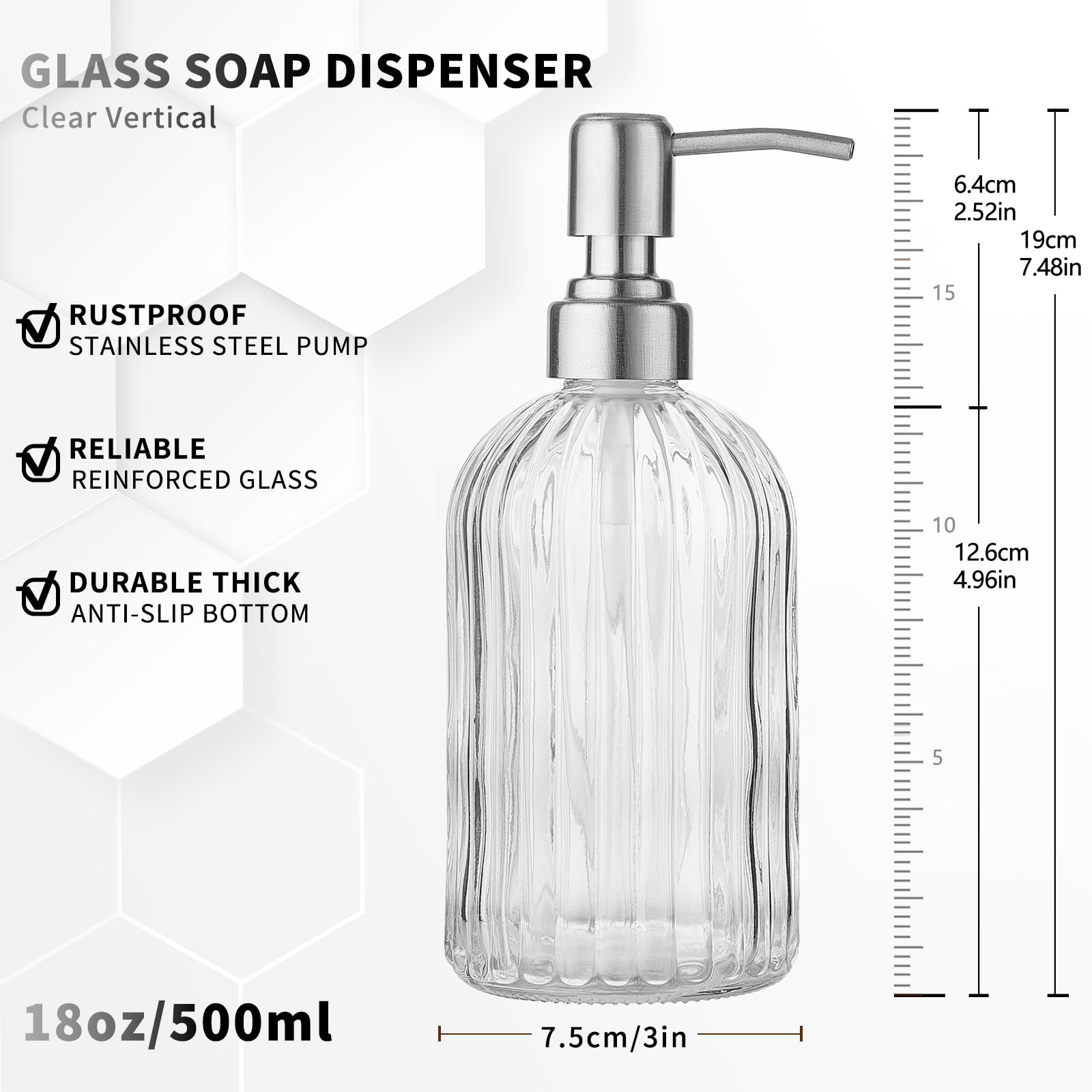 GLASS SOAP DISPENSER  
Clear Vertical  

- RUSTPROOF  
  STAINLESS STEEL PUMP  

- RELIABLE  
  REINFORCED GLASS  

- DURABLE THICK  
  ANTI-SLIP BOTTOM  

18oz/500ml  

Dimensions:  
- Height: 19cm / 7.48in  
- Width: 7.5cm / 3in  
- Pump Height: 6.4cm / 2.52in  
- Diameter: 12.6cm / 4.96in