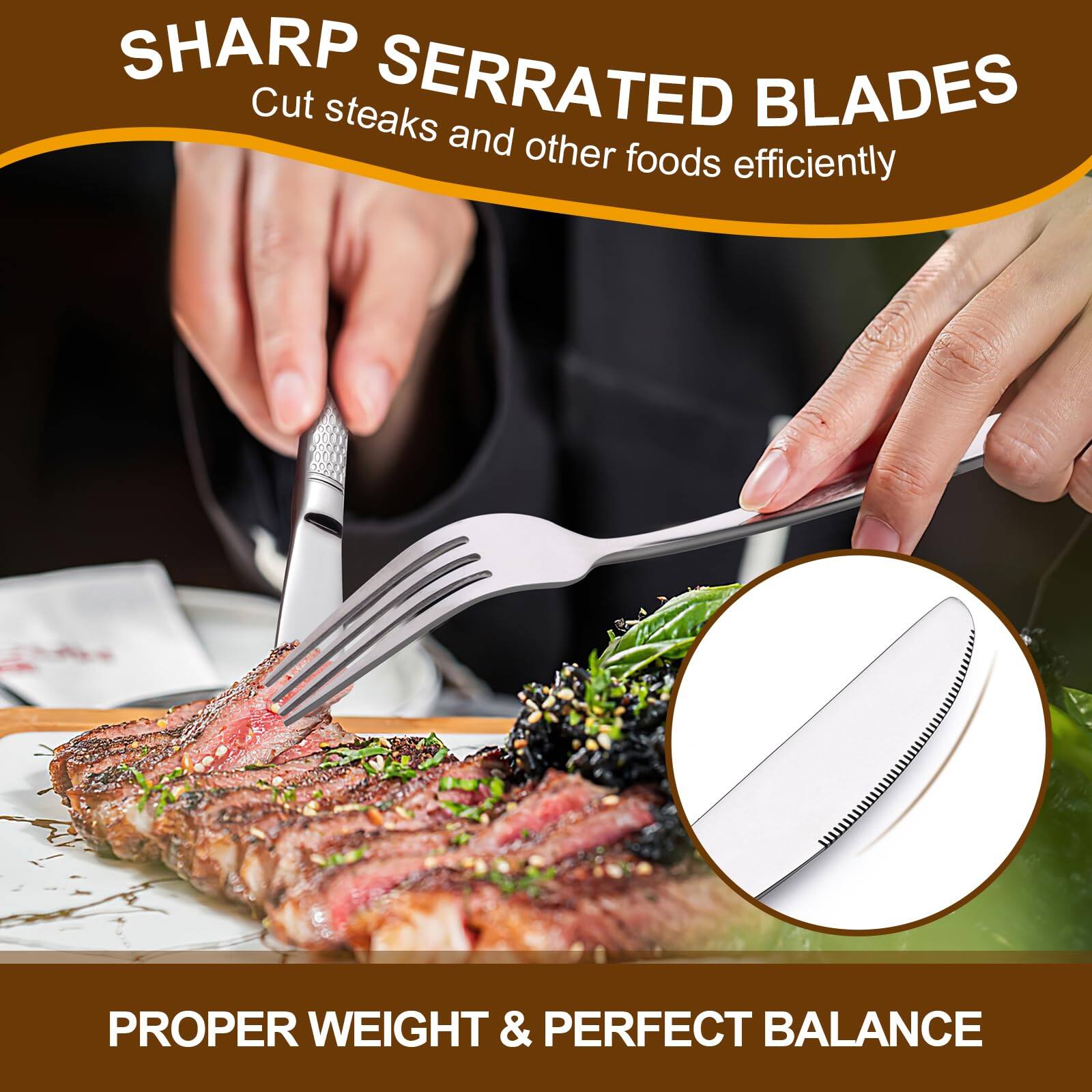 SHARP SERRATED BLADES  
Cut steaks and other foods efficiently  

PROPER WEIGHT & PERFECT BALANCE