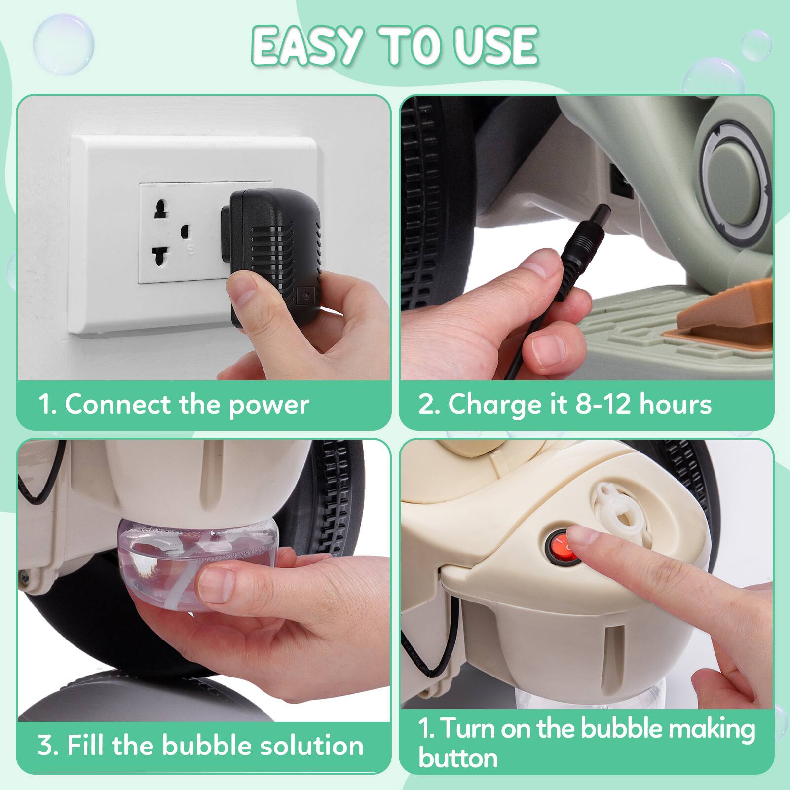 EASY TO USE

1. Connect the power
2. Charge it 8-12 hours
3. Fill the bubble solution
1. Turn on the bubble making button