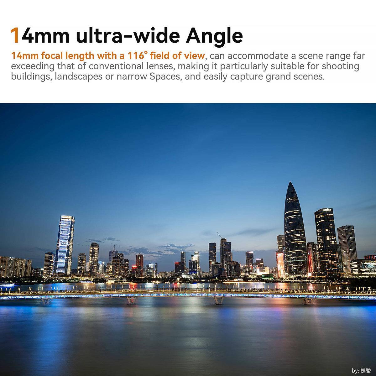 14mm ultra-wide Angle

14mm focal length with a 116° field of view, can accommodate a scene range far exceeding that of conventional lenses, making it particularly suitable for shooting buildings, landscapes or narrow Spaces, and easily capture grand scenes.

by: