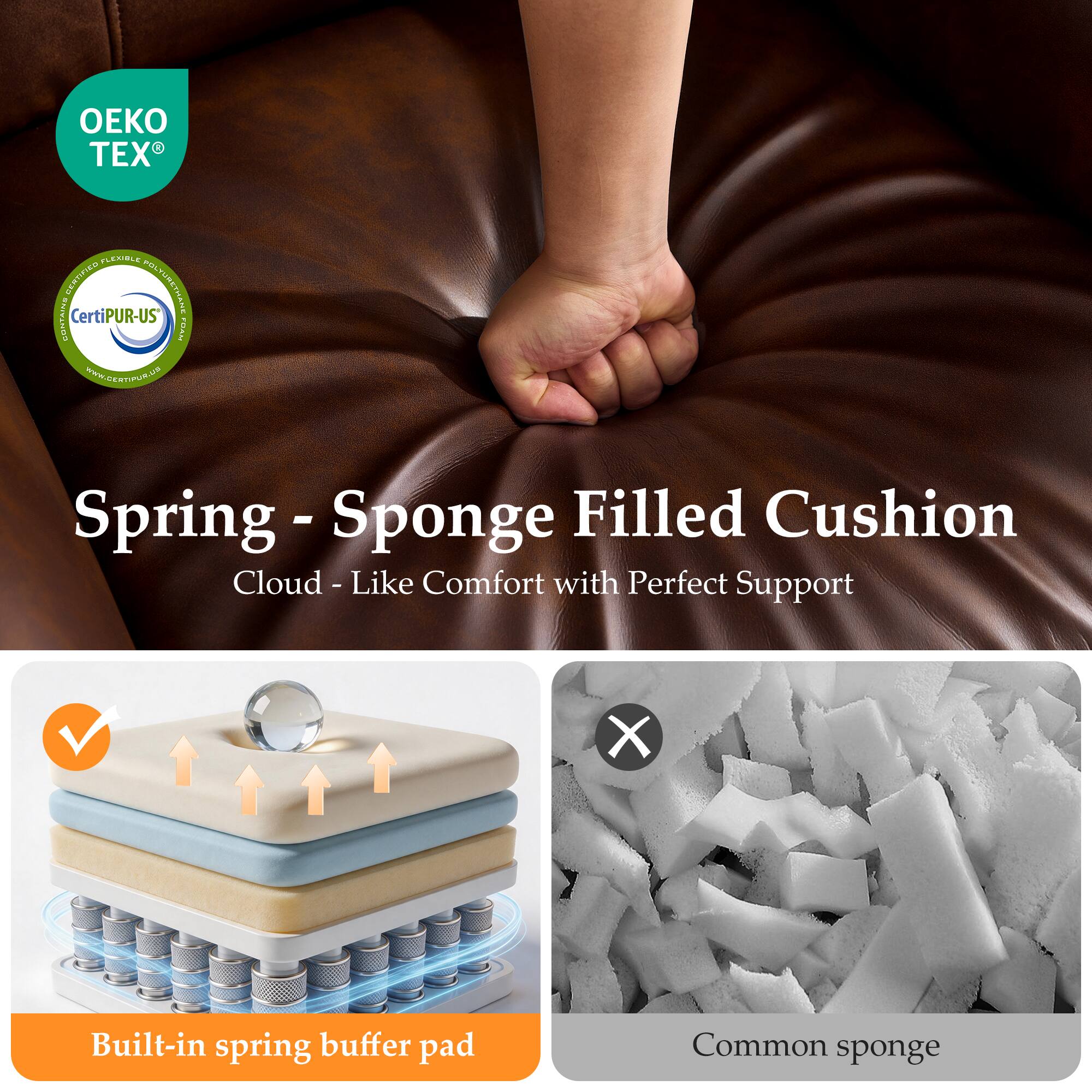 OEKO TEX

CertiPUR-US

Spring - Sponge Filled Cushion
Cloud - Like Comfort with Perfect Support

Built-in spring buffer pad

Common sponge
