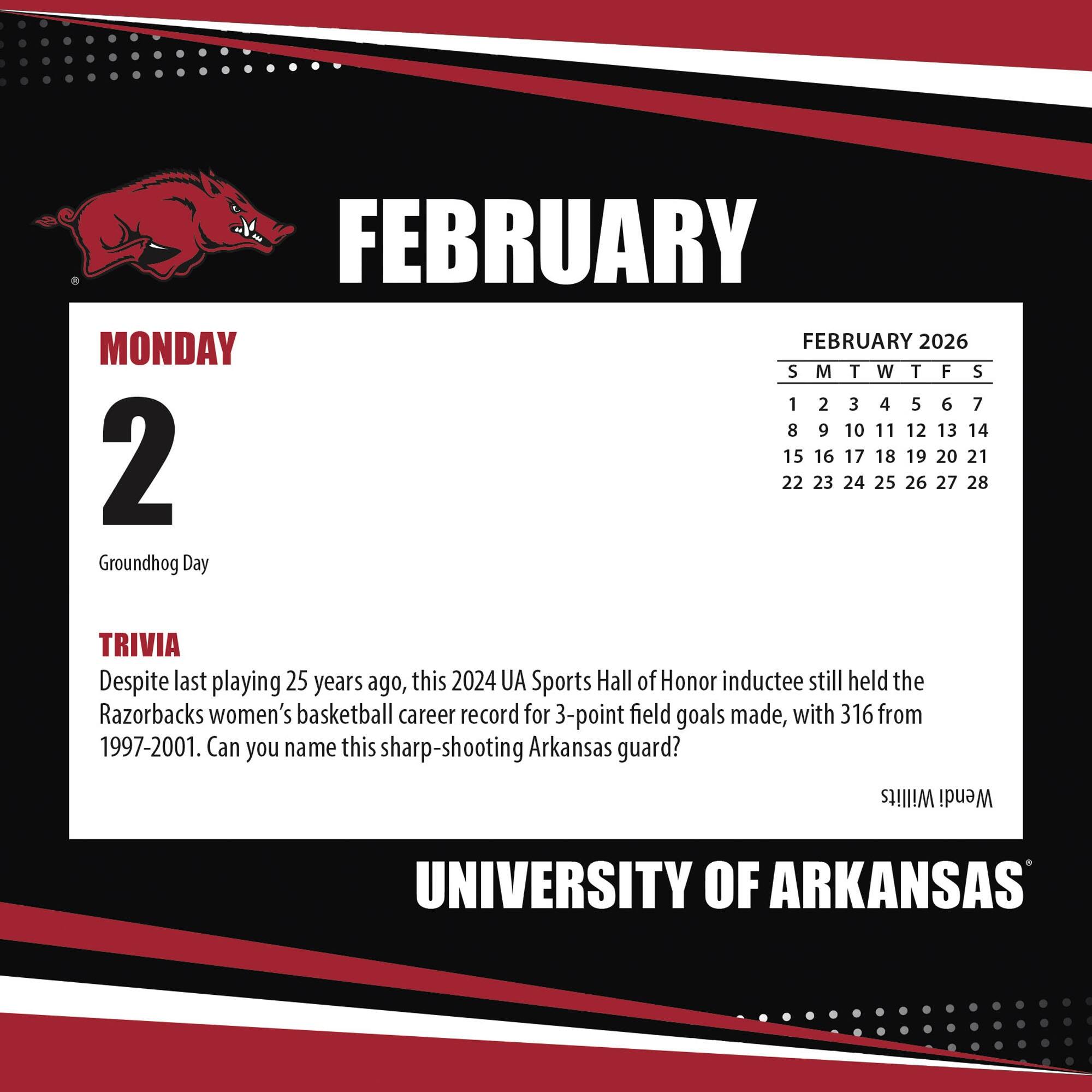 **FEBRUARY**

**MONDAY 2**

Groundhog Day

**TRIVIA**

Despite last playing 25 years ago, this 2024 UA Sports Hall of Honor inductee still held the Razorbacks women's basketball career record for 3-point field goals made, with 316 from 1997-2001. Can you name this sharp-shooting Arkansas guard?

**FEBRUARY 2026**

S M T W T F S

1 2 3 4 5 6 7

8 9 10 11 12 13 14

15 16 17 18 19 20 21

22 23 24 25 26 27 28

**UNIVERSITY OF ARKANSAS**