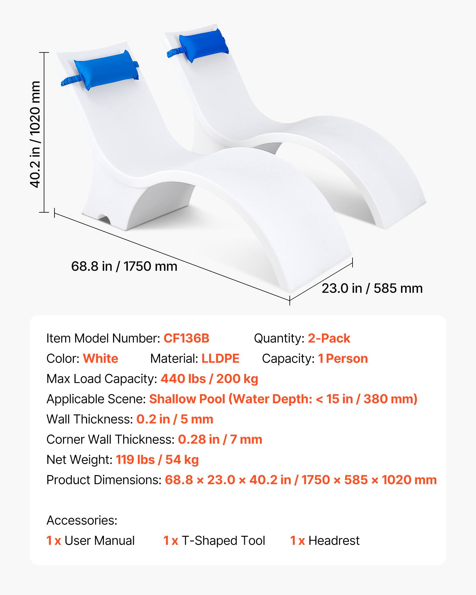 mm 1020 / in 40.2 68.8 in / 1750 mm 23.0 in / 585 mm

Item Model Number: CF136B

Quantity: 2-Pack

Color: White

Material: LLDPE

Capacity: 1 Person

Max Load Capacity: 440 lbs / 200 kg

Applicable Scene: Shallow Pool (Water Depth: < 15 in / 380 mm)

Wall Thickness: 0.2 in / 5 mm

Corner Wall Thickness: 0.28 in / 7 mm

Net Weight: 119 lbs / 54 kg

Product Dimensions: 68.8 x 23.0 x 40.2 in / 1750 x 585 x 1020 mm

Accessories: 1 x User Manual, 1 x T-Shaped Tool, 1 x Headrest
