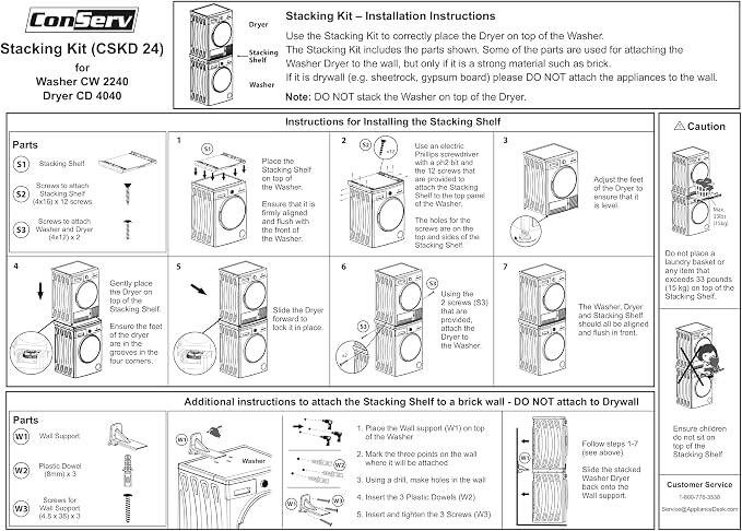 Stacking Kit (CSKD 24)  
for Washer CW 2240 Dryer CD 4040

Stacking Kit – Installation Instructions  
Use the Stacking Kit to correctly place the Dryer on top of the Washer.  
The Stacking Kit includes the parts shown. Some of the parts are used for attaching the Washer Dryer to the wall, but only if it is a strong material such as brick. If it is drywall (e.g. sheetrock, gypsum board) please DO NOT attach the appliances to the wall.  
Note: DO NOT stack the Washer on top of the Dryer.

Instructions for Installing the Stacking Shelf

1. Place the Stacking Shelf on the top of the Washer.  
   Ensure that it is firmly aligned and flush with the front of the Washer.

2. Use an electric Phillips screwdriver with a #2 bit to screw the 12 screws that are provided to attach the Stacking Shelf to the top of the Washer.  
   The holes for the screws are on the top and sides of the Stacking Shelf.

3. Adjust the feet of the Dryer to ensure that it is level.

4. Gently place the Dryer on top of the Stacking Shelf