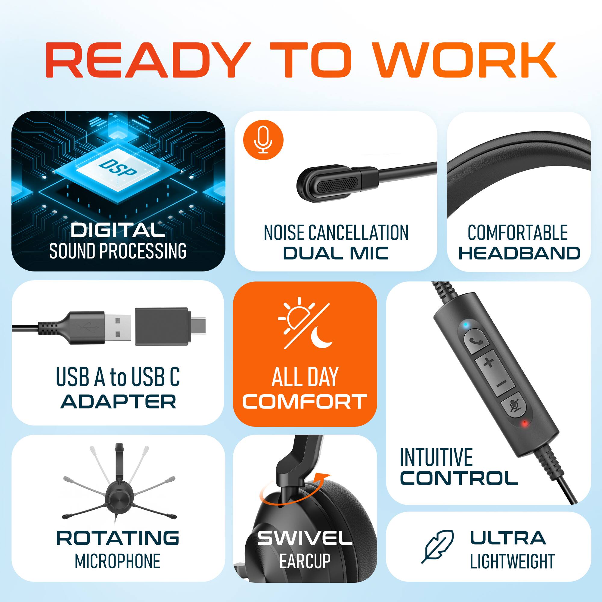 READY TO WORK
DSP DIGITAL SOUND PROCESSING
NOISE CANCELLATION DUAL MIC
COMFORTABLE HEADBAND
USB A to USB C ADAPTER
ALL DAY COMFORT
INTUITIVE CONTROL
ROTATING MICROPHONE
SWIVEL EARCUP
ULTRA LIGHTWEIGHT