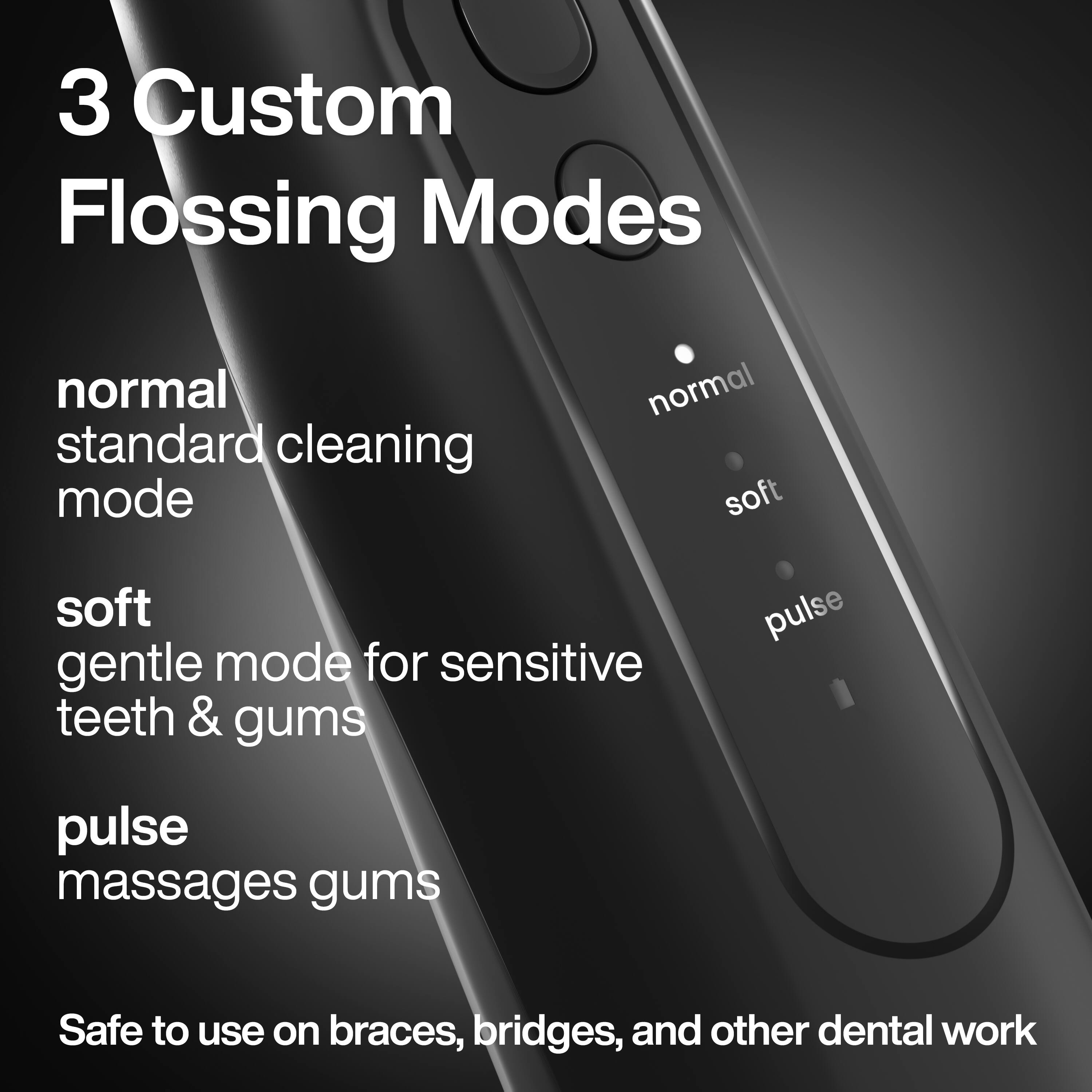 3 Custom Flossing Modes

- normal
  standard cleaning mode

- soft
  gentle mode for sensitive teeth & gums

- pulse
  massages gums

Safe to use on braces, bridges, and other dental work