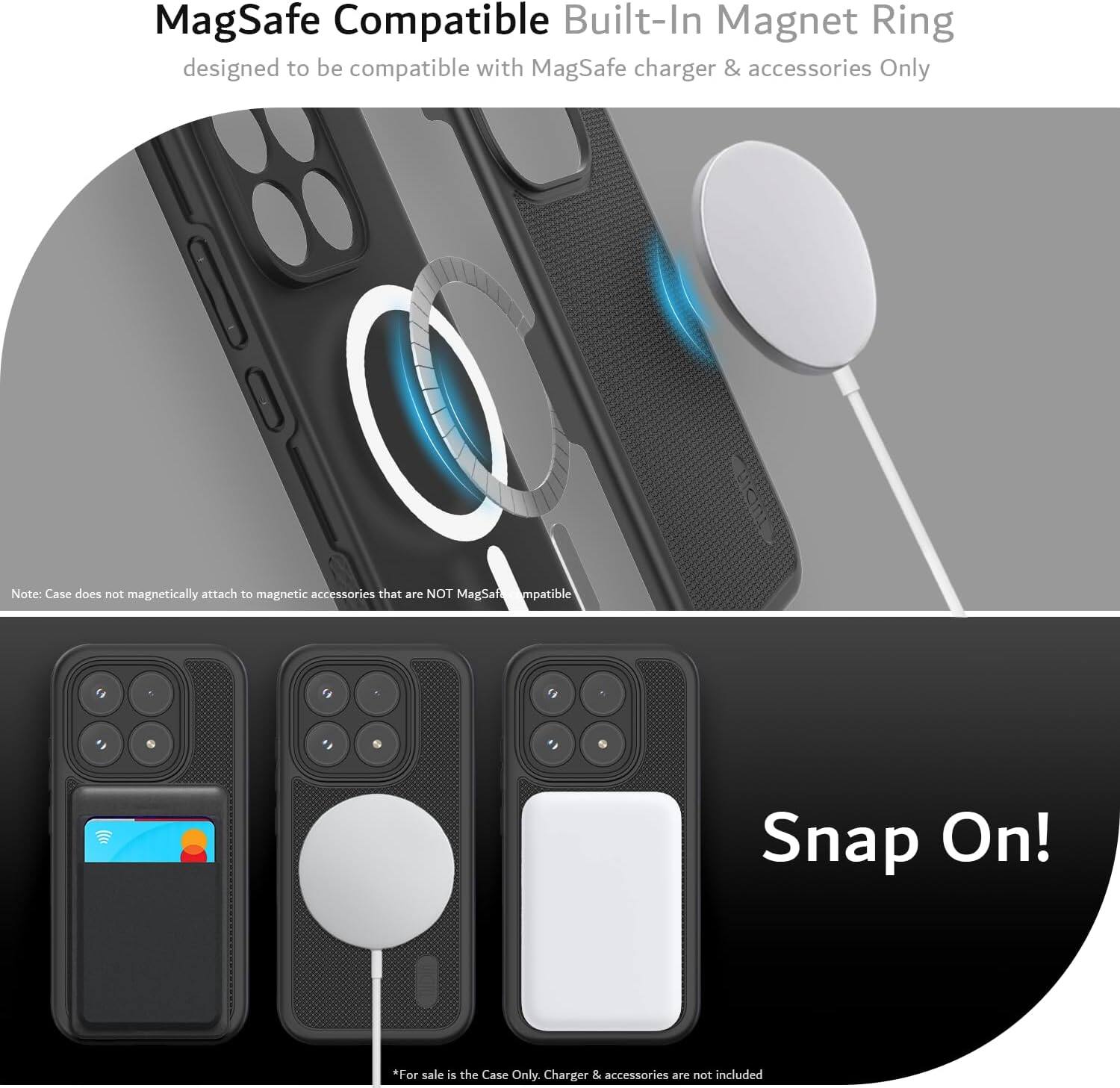 MagSafe Compatible Built-In Magnet Ring designed to be compatible with MagSafe charger & accessories Only

Note: Case does not magnetically attach to magnetic accessories that are NOT MagSafe compatible

Snap On!

*For sale is the Case Only. Charger & accessories are not included