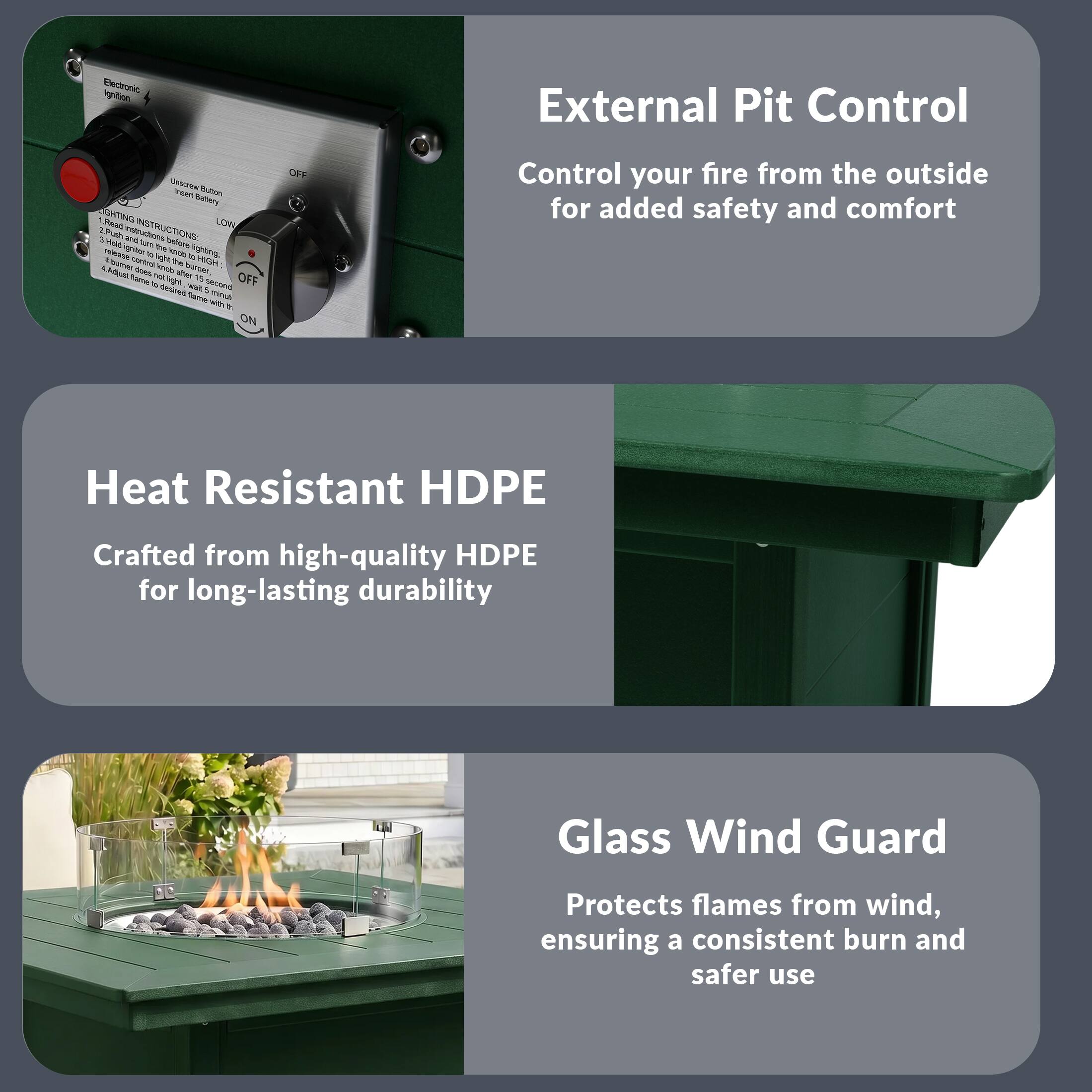 Electronic Ignition External Pit Control

B Roan Battery

LIGHTING INSTRUCTIONS:
1. Insert Battery
2. Push "Ignite" button
3. Turn knob to "LOW"
4. Push "Ignite" button
5. Adjust flame as needed

Control your fire from the outside for added safety and comfort

Heat Resistant HDPE
Crafted from high-quality HDPE for long-lasting durability

Glass Wind Guard
Protects flames from wind, ensuring a consistent burn and safer use
