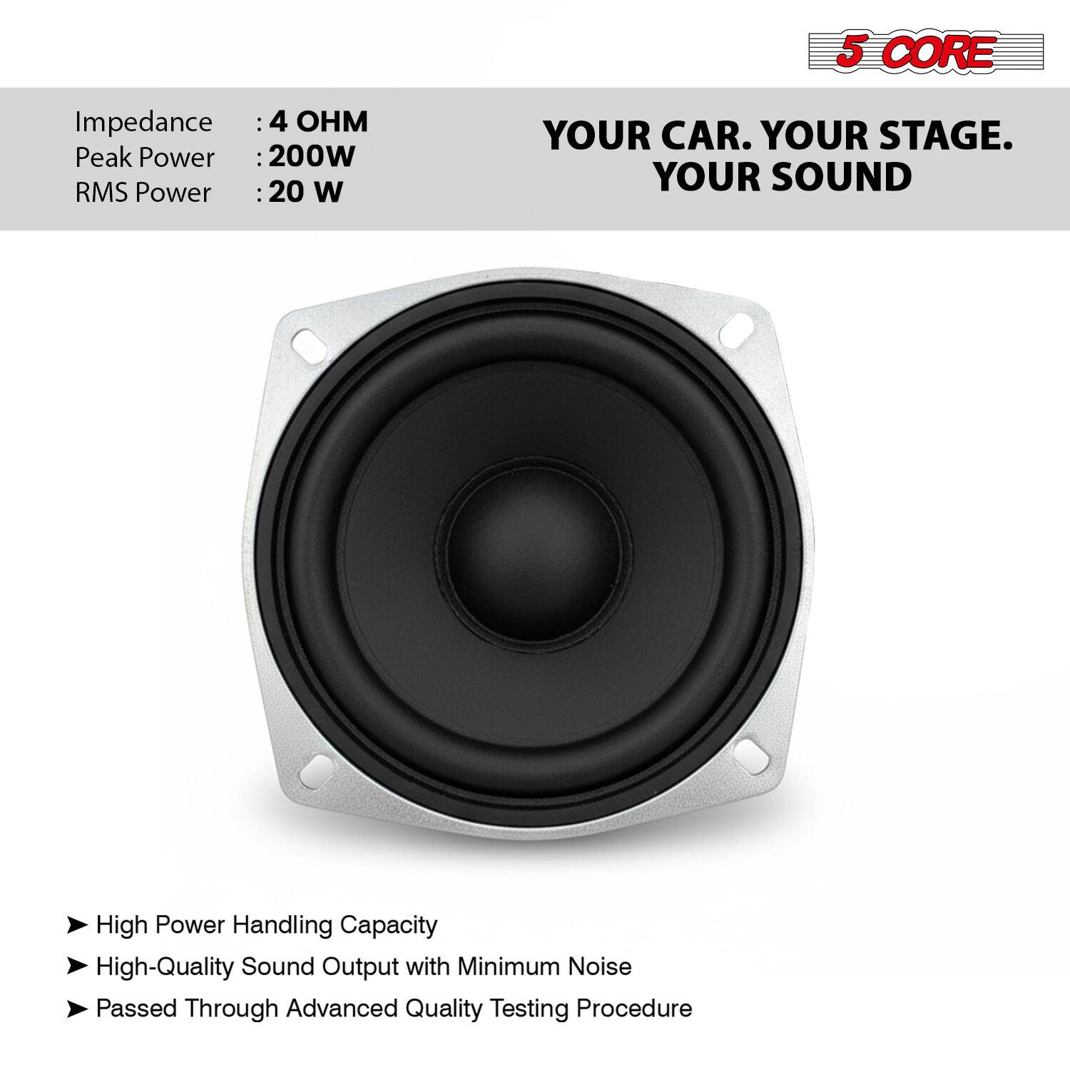 5 CORE  
Impedance: 4 OHM  
Peak Power: 200W  
RMS Power: 20 W  

YOUR CAR. YOUR STAGE. YOUR SOUND  

- High Power Handling Capacity  
- High-Quality Sound Output with Minimum Noise  
- Passed Through Advanced Quality Testing Procedure