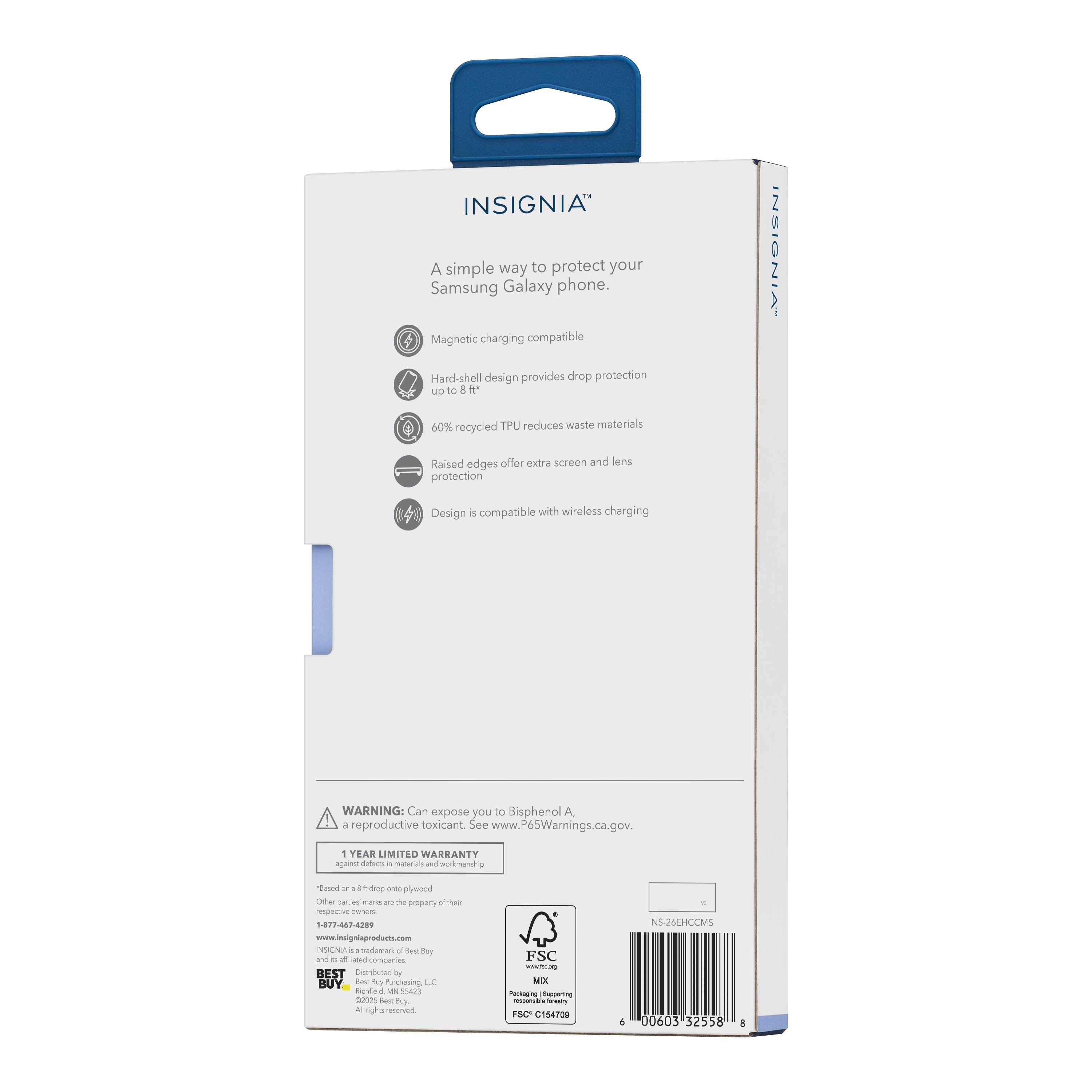INSIGNIA  
A simple way to protect your Samsung Galaxy phone.  
- Magnetic charging compatible  
- Hard-shell design provides drop protection up to 8 ft  
- 60% recycled TPU reduces waste materials  
- Raised edges offer extra screen and lens protection  
- Design is compatible with wireless charging  

WARNING: Can expose you to Bisphenol A + reproductive toxicant. See www.P65Warnings.ca.gov.  

1 YEAR LIMITED WARRANTY against defects in materials and workmanship.  

INSIGNIA  
www.insigniaproducts.com  

BEST DURABLE BUY  
BUY THIS CASE  

FSC C154709  
NS245HCCMS  
00603 52558  

NS 245HCCMS  
00603 32558  

FSC C154709