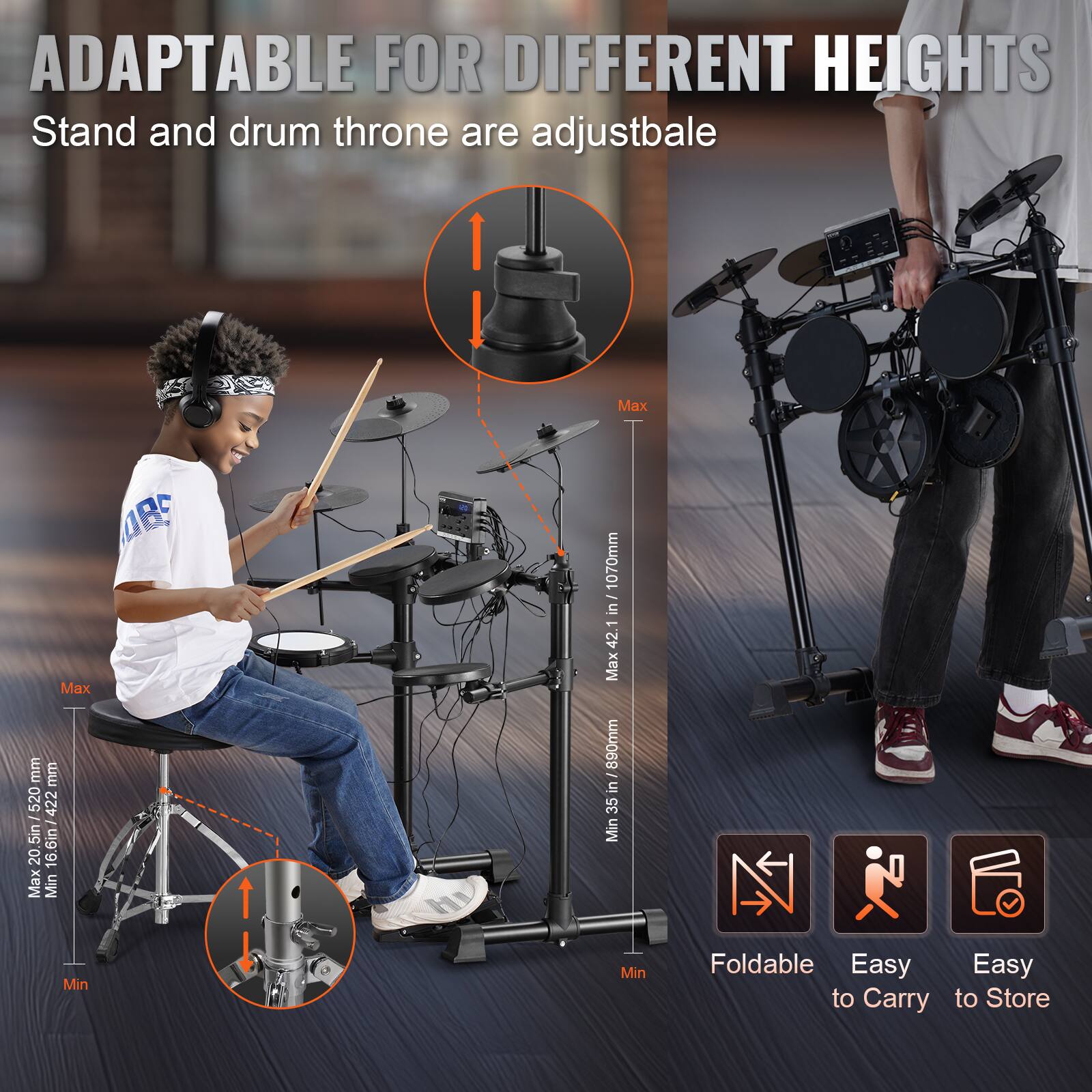 ADAPTABLE FOR DIFFERENT HEIGHTS  
Stand and drum throne are adjustable  

Max: 1070mm (42.1 in)  
Min: 520mm (20.5 in)  

Max: 890mm (35 in)  
Min: 422mm (16.6 in)  

Foldable  
Easy to Carry  
Easy to Store