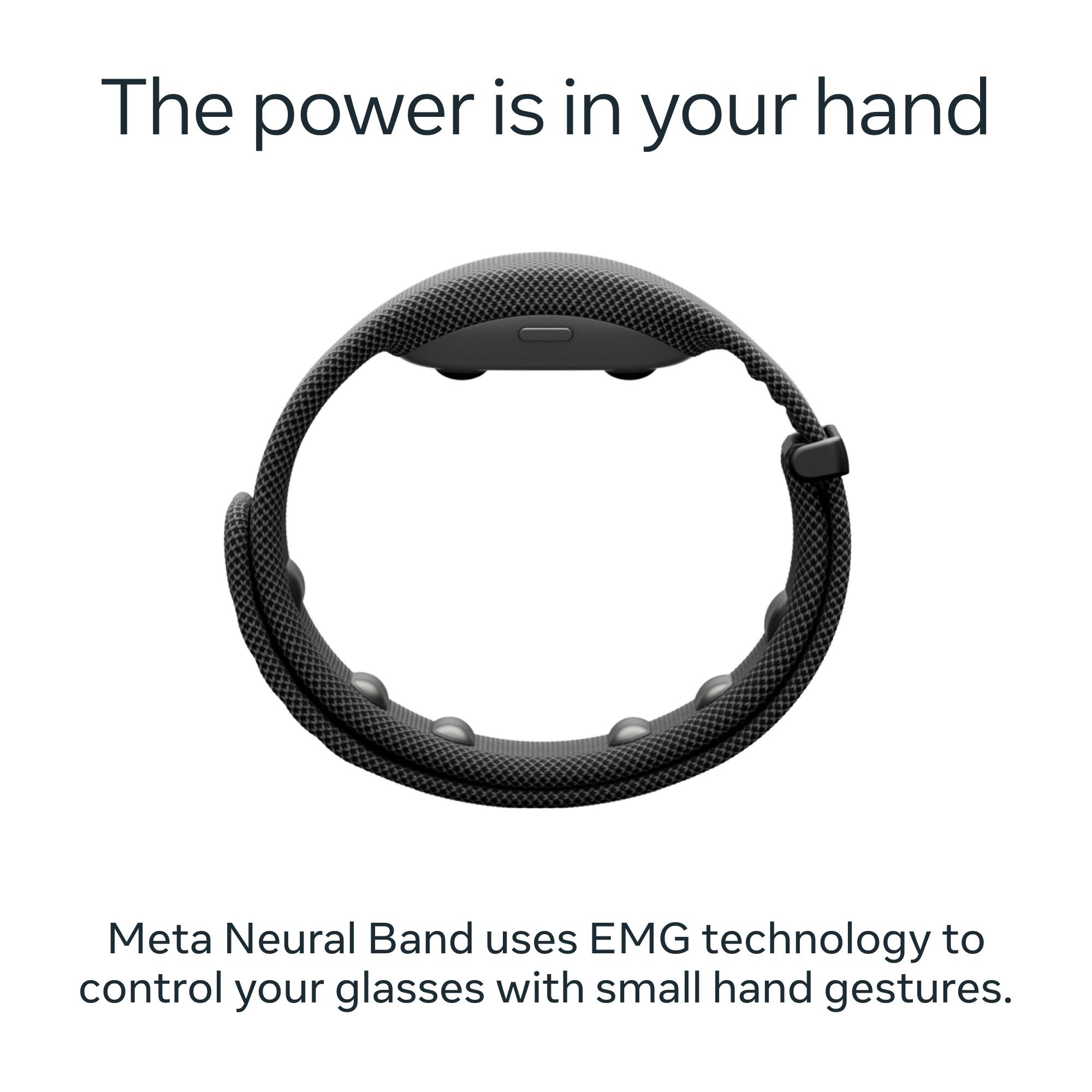 The power is in your hand

Meta Neural Band uses EMG technology to control your glasses with small hand gestures.